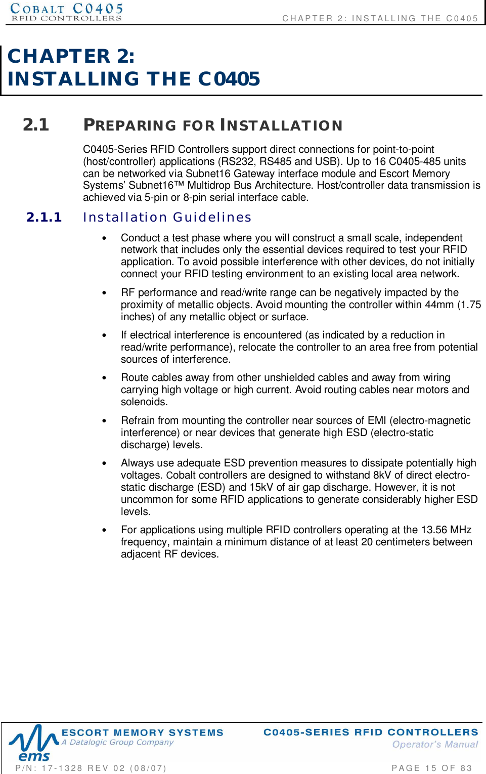    CHAPTER  2:  INSTALLING  THE  C0405P/N:  17-1328  REV  02  (08/07)           PAGE  15  OF 83CHAPTER  2:INSTALLING  THE  C04052.1 PREPARING  FOR INSTALLATIONC0405-Series RFID Controllers support direct connections for point-to-point(host/controller) applications (RS232, RS485 and USB). Up to 16 C0405-485 unitscan be networked via Subnet16 Gateway interface module and Escort MemorySystems’ Subnet16™ Multidrop Bus Architecture. Host/controller data transmission isachieved via 5-pin or 8-pin serial interface cable.2.1.1 Installation  Guidelines•Conduct a test phase where you will construct a small scale, independentnetwork that includes only the essential devices required to test your RFIDapplication. To avoid possible interference with other devices, do not initiallyconnect your RFID testing environment to an existing local area network.•RF performance and read/write range can be negatively impacted by theproximity of metallic objects. Avoid mounting the controller within 44mm (1.75inches) of any metallic object or surface.•If electrical interference is encountered (as indicated by a reduction inread/write performance), relocate the controller to an area free from potentialsources of interference.•Route cables away from other unshielded cables and away from wiringcarrying high voltage or high current. Avoid routing cables near motors andsolenoids.•Refrain from mounting the controller near sources of EMI (electro-magneticinterference) or near devices that generate high ESD (electro-staticdischarge) levels.•Always use adequate ESD prevention measures to dissipate potentially highvoltages. Cobalt controllers are designed to withstand 8kV of direct electro-static discharge (ESD) and 15kV of air gap discharge. However, it is notuncommon for some RFID applications to generate considerably higher ESDlevels.•For applications using multiple RFID controllers operating at the 13.56 MHzfrequency, maintain a minimum distance of at least 20 centimeters betweenadjacent RF devices.