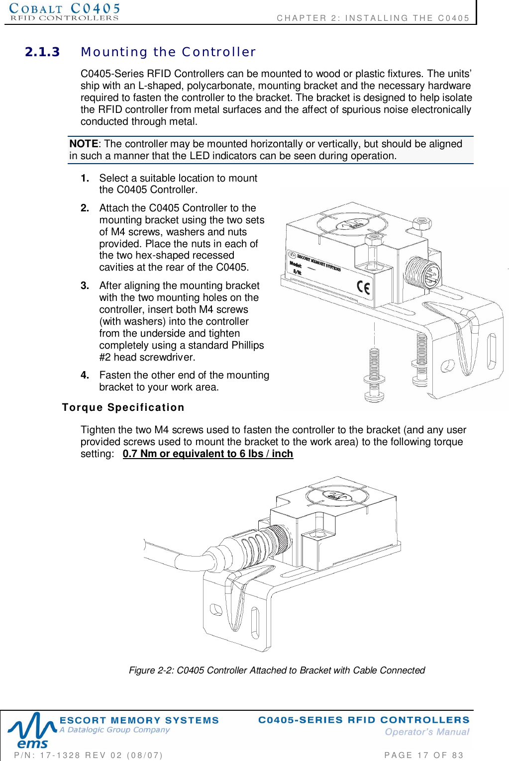    CHAPTER  2:  INSTALLING  THE  C0405P/N:  17-1328  REV  02  (08/07)           PAGE  17  OF 832.1.3 Mounting  the  ControllerC0405-Series RFID Controllers can be mounted to wood or plastic fixtures. The units’ship with an L-shaped, polycarbonate, mounting bracket and the necessary hardwarerequired to fasten the controller to the bracket. The bracket is designed to help isolatethe RFID controller from metal surfaces and the affect of spurious noise electronicallyconducted through metal.NOTE: The controller may be mounted horizontally or vertically, but should be alignedin such a manner that the LED indicators can be seen during operation.1. Select a suitable location to mountthe C0405 Controller.2. Attach the C0405 Controller to themounting bracket using the two setsof M4 screws, washers and nutsprovided. Place the nuts in each ofthe two hex-shaped recessedcavities at the rear of the C0405.3. After aligning the mounting bracketwith the two mounting holes on thecontroller, insert both M4 screws(with washers) into the controllerfrom the underside and tightencompletely using a standard Phillips#2 head screwdriver.4. Fasten the other end of the mountingbracket to your work area.Torque  SpecificationTighten the two M4 screws used to fasten the controller to the bracket (and any userprovided screws used to mount the bracket to the work area) to the following torquesetting: 0.7 Nm or equivalent to 6 lbs / inchFigure 2-2: C0405 Controller Attached to Bracket with Cable Connected