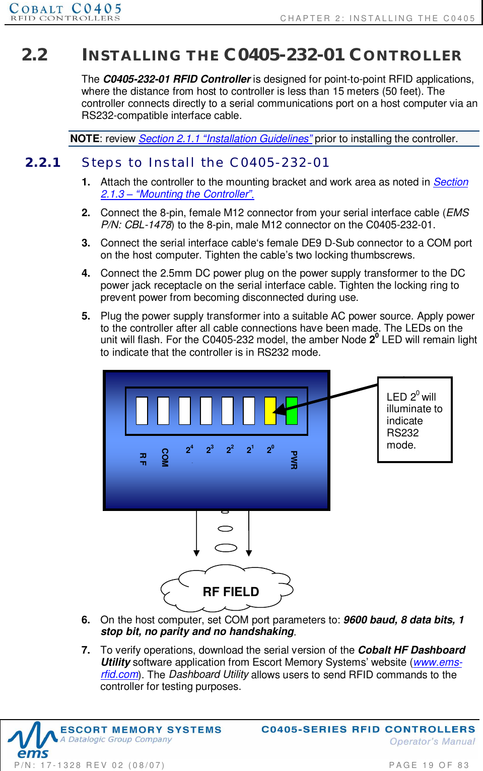    CHAPTER  2:  INSTALLING  THE  C0405P/N:  17-1328  REV  02  (08/07)           PAGE  19  OF 832.2 INSTALLING  THE C0405-232-01 CONTROLLERThe C0405-232-01 RFID Controller is designed for point-to-point RFID applications,where the distance from host to controller is less than 15 meters (50 feet). Thecontroller connects directly to a serial communications port on a host computer via anRS232-compatible interface cable.NOTE: review Section 2.1.1 Installation Guidelines prior to installing the controller.2.2.1 Steps  to  Install  the  C0405-232-011. Attach the controller to the mounting bracket and work area as noted in Section2.1.3 Mounting the Controller.2. Connect the 8-pin, female M12 connector from your serial interface cable (EMSP/N: CBL-1478) to the 8-pin, male M12 connector on the C0405-232-01.3. Connect the serial interface cable‘s female DE9 D-Sub connector to a COM porton the host computer. Tighten the cable’s two locking thumbscrews.4. Connect the 2.5mm DC power plug on the power supply transformer to the DCpower jack receptacle on the serial interface cable. Tighten the locking ring toprevent power from becoming disconnected during use.5. Plug the power supply transformer into a suitable AC power source. Apply powerto the controller after all cable connections have been made. The LEDs on theunit will flash. For the C0405-232 model, the amber Node 20 LED will remain lightto indicate that the controller is in RS232 mode.6. On the host computer, set COM port parameters to: 9600 baud, 8 data bits, 1stop bit, no parity and no handshaking.7. To verify operations, download the serial version of the Cobalt HF DashboardUtility software application from Escort Memory Systems’ website (www.ems-rfid.com). The Dashboard Utility allows users to send RFID commands to thecontroller for testing purposes.23 21PWR24422 20COMR FRF FIELDLED 20willilluminate toindicateRS232mode.