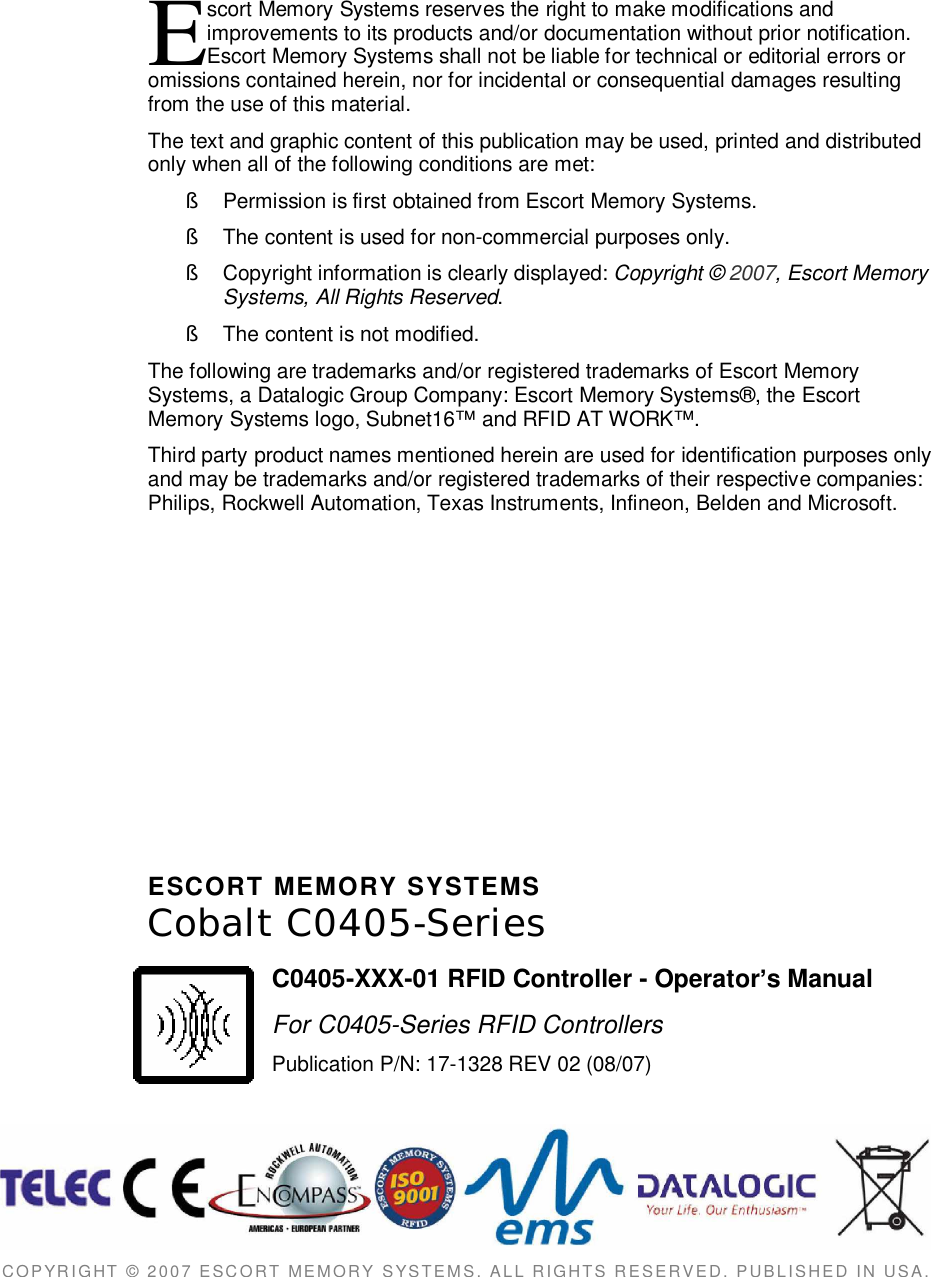 scort Memory Systems reserves the right to make modifications andimprovements to its products and/or documentation without prior notification.Escort Memory Systems shall not be liable for technical or editorial errors oromissions contained herein, nor for incidental or consequential damages resultingfrom the use of this material.The text and graphic content of this publication may be used, printed and distributedonly when all of the following conditions are met:§  Permission is first obtained from Escort Memory Systems.§  The content is used for non-commercial purposes only.§  Copyright information is clearly displayed: Copyright © 2007, Escort MemorySystems, All Rights Reserved.§  The content is not modified.The following are trademarks and/or registered trademarks of Escort MemorySystems, a Datalogic Group Company: Escort Memory Systems®, the EscortMemory Systems logo, Subnet16™ and RFID AT WORK™.Third party product names mentioned herein are used for identification purposes onlyand may be trademarks and/or registered trademarks of their respective companies:Philips, Rockwell Automation, Texas Instruments, Infineon, Belden and Microsoft.ESCORT  MEMORY  SYSTEMSCobalt  C0405-SeriesC0405-XXX-01 RFID Controller - Operators ManualFor C0405-Series RFID ControllersPublication P/N: 17-1328 REV 02 (08/07)COPYRIGHT  ©  2007  ESCORT  MEMORY  SYSTEMS,  ALL  RIGHTS  RESERVED,  PUBLISHED  IN  USA.E