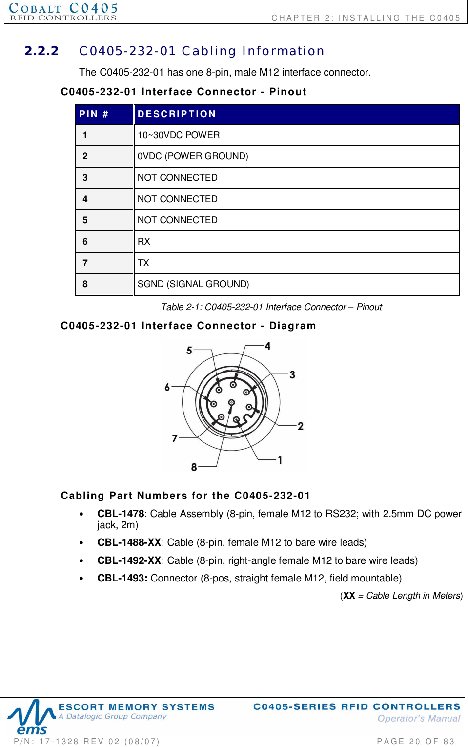    CHAPTER  2:  INSTALLING  THE  C0405P/N:  17-1328  REV  02  (08/07)           PAGE  20  OF 832.2.2 C0405-232-01  Cabling  InformationThe C0405-232-01 has one 8-pin, male M12 interface connector.C0405-232-01  Interface  Connector  -  PinoutPIN  # DESCRIPTION110~30VDC POWER20VDC (POWER GROUND)3NOT CONNECTED4NOT CONNECTED5NOT CONNECTED6RX7TX8SGND (SIGNAL GROUND)Table 2-1: C0405-232-01 Interface Connector  PinoutC0405-232-01  Interface  Connector  -  DiagramCabling  Part  Numbers  for  the  C0405-232-01•CBL-1478: Cable Assembly (8-pin, female M12 to RS232; with 2.5mm DC powerjack, 2m)•CBL-1488-XX: Cable (8-pin, female M12 to bare wire leads)•CBL-1492-XX: Cable (8-pin, right-angle female M12 to bare wire leads)•CBL-1493: Connector (8-pos, straight female M12, field mountable) (XX = Cable Length in Meters)