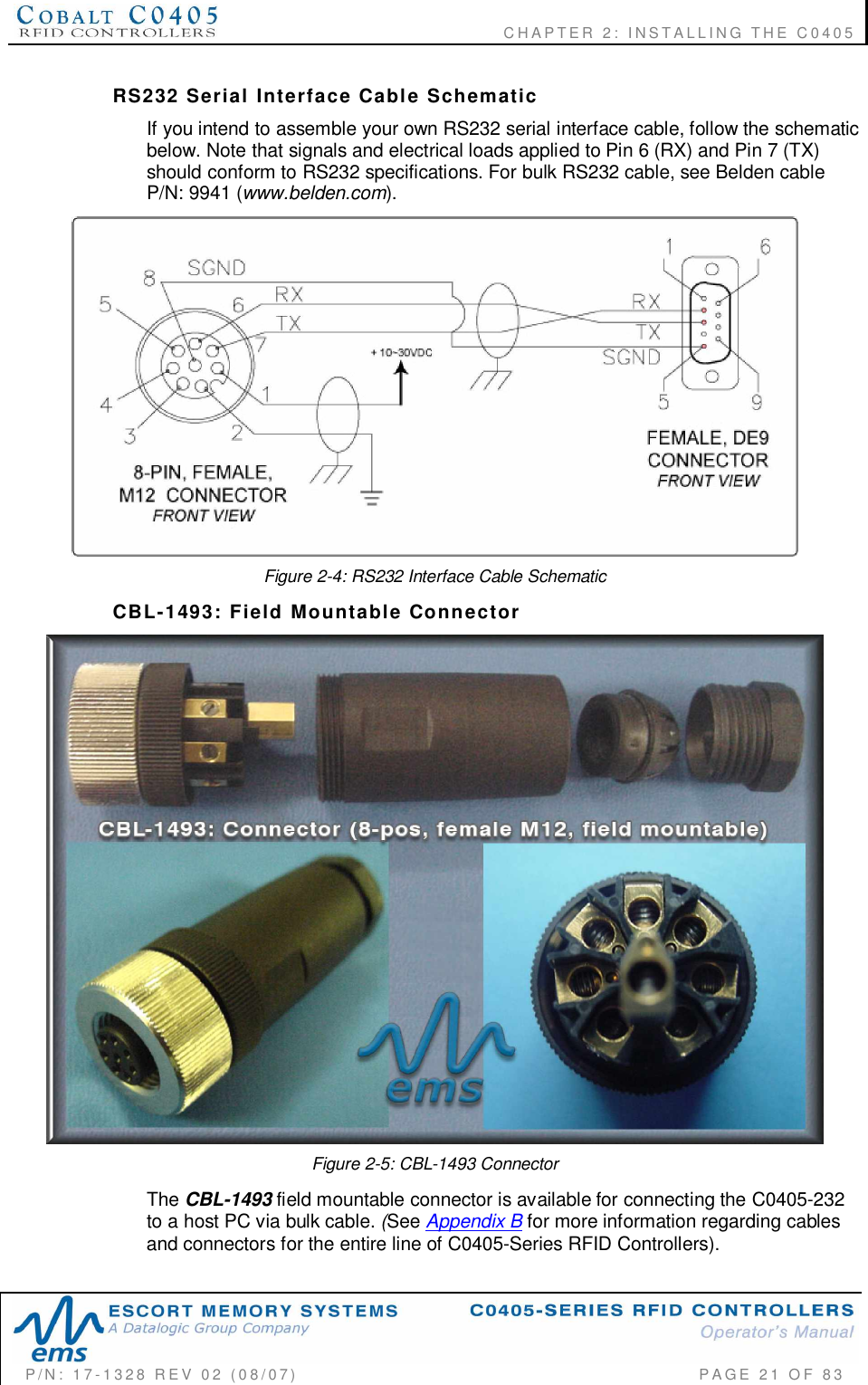    CHAPTER  2:  INSTALLING  THE  C0405P/N:  17-1328  REV  02  (08/07)           PAGE  21  OF 83RS232  Serial  Interface  Cable  SchematicIf you intend to assemble your own RS232 serial interface cable, follow the schematicbelow. Note that signals and electrical loads applied to Pin 6 (RX) and Pin 7 (TX)should conform to RS232 specifications. For bulk RS232 cable, see Belden cableP/N: 9941 (www.belden.com).Figure 2-4: RS232 Interface Cable SchematicCBL-1493:  Field  Mountable  ConnectorFigure 2-5: CBL-1493 ConnectorThe CBL-1493 field mountable connector is available for connecting the C0405-232to a host PC via bulk cable. (See Appendix B for more information regarding cablesand connectors for the entire line of C0405-Series RFID Controllers).