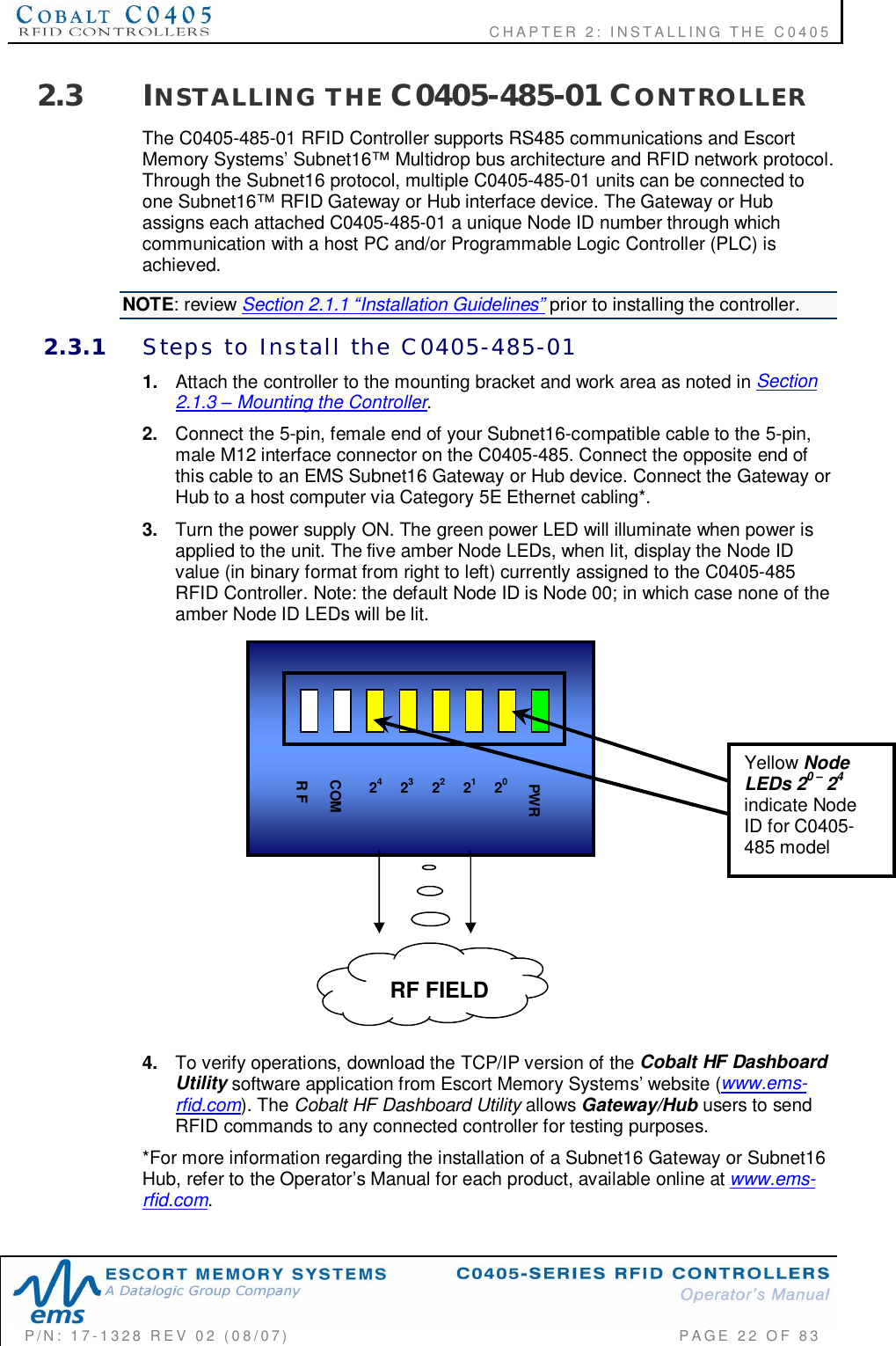    CHAPTER  2:  INSTALLING  THE  C0405P/N:  17-1328  REV  02  (08/07)           PAGE  22  OF 832.3 INSTALLING  THE C0405-485-01 CONTROLLERThe C0405-485-01 RFID Controller supports RS485 communications and EscortMemory Systems’ Subnet16™ Multidrop bus architecture and RFID network protocol.Through the Subnet16 protocol, multiple C0405-485-01 units can be connected toone Subnet16™ RFID Gateway or Hub interface device. The Gateway or Hubassigns each attached C0405-485-01 a unique Node ID number through whichcommunication with a host PC and/or Programmable Logic Controller (PLC) isachieved.NOTE: review Section 2.1.1 Installation Guidelines prior to installing the controller.2.3.1 Steps  to  Install  the  C0405-485-011. Attach the controller to the mounting bracket and work area as noted in Section2.1.3  Mounting the Controller.2. Connect the 5-pin, female end of your Subnet16-compatible cable to the 5-pin,male M12 interface connector on the C0405-485. Connect the opposite end ofthis cable to an EMS Subnet16 Gateway or Hub device. Connect the Gateway orHub to a host computer via Category 5E Ethernet cabling*.3. Turn the power supply ON. The green power LED will illuminate when power isapplied to the unit. The five amber Node LEDs, when lit, display the Node IDvalue (in binary format from right to left) currently assigned to the C0405-485RFID Controller. Note: the default Node ID is Node 00; in which case none of theamber Node ID LEDs will be lit.4. To verify operations, download the TCP/IP version of the Cobalt HF DashboardUtility software application from Escort Memory Systems’ website (www.ems-rfid.com). The Cobalt HF Dashboard Utility allows Gateway/Hub users to sendRFID commands to any connected controller for testing purposes.*For more information regarding the installation of a Subnet16 Gateway or Subnet16Hub, refer to the Operator’s Manual for each product, available online at www.ems-rfid.com.RF FIELD24 22PWR23 21 20COMR FYellowNodeLEDs 20 24indicate NodeID for C0405-485 model