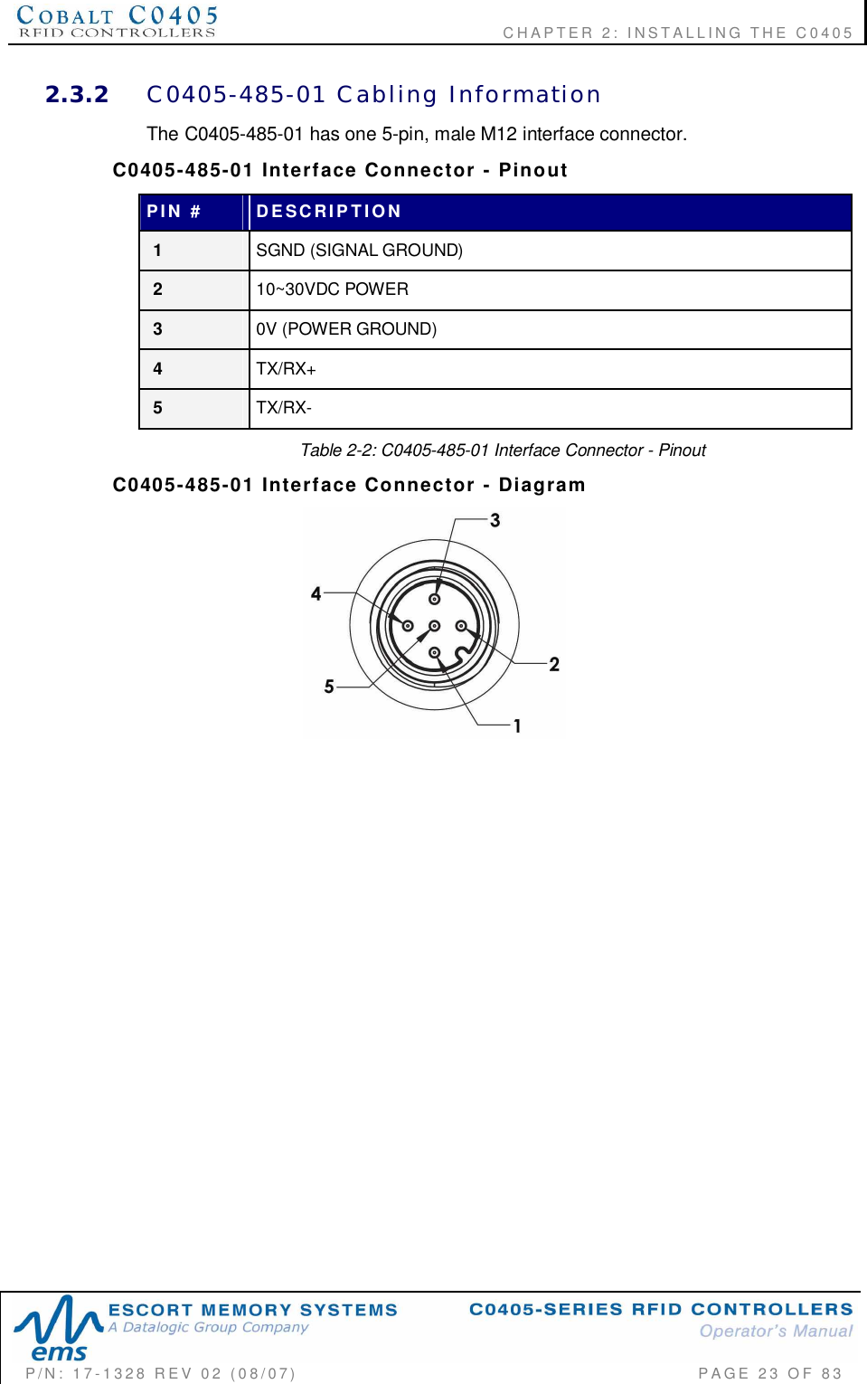    CHAPTER  2:  INSTALLING  THE  C0405P/N:  17-1328  REV  02  (08/07)           PAGE  23  OF 832.3.2 C0405-485-01  Cabling  InformationThe C0405-485-01 has one 5-pin, male M12 interface connector.C0405-485-01  Interface  Connector  -  PinoutPIN  # DESCRIPTION1SGND (SIGNAL GROUND)210~30VDC POWER30V (POWER GROUND)4TX/RX+5TX/RX-Table 2-2: C0405-485-01 Interface Connector - PinoutC0405-485-01  Interface  Connector  -  Diagram