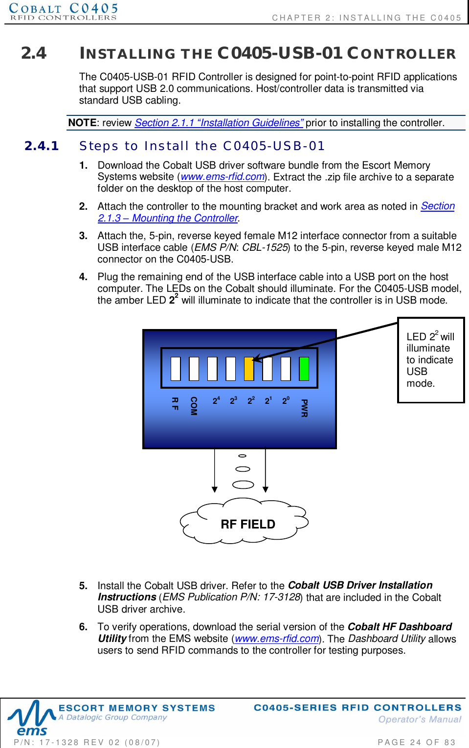    CHAPTER  2:  INSTALLING  THE  C0405P/N:  17-1328  REV  02  (08/07)           PAGE  24  OF 832.4 INSTALLING  THE C0405-USB-01 CONTROLLERThe C0405-USB-01 RFID Controller is designed for point-to-point RFID applicationsthat support USB 2.0 communications. Host/controller data is transmitted viastandard USB cabling.NOTE: review Section 2.1.1 Installation Guidelines prior to installing the controller.2.4.1 Steps  to  Install  the  C0405-USB-011. Download the Cobalt USB driver software bundle from the Escort MemorySystems website (www.ems-rfid.com). Extract the .zip file archive to a separatefolder on the desktop of the host computer.2. Attach the controller to the mounting bracket and work area as noted in Section2.1.3  Mounting the Controller.3. Attach the, 5-pin, reverse keyed female M12 interface connector from a suitableUSB interface cable (EMS P/N: CBL-1525) to the 5-pin, reverse keyed male M12connector on the C0405-USB.4. Plug the remaining end of the USB interface cable into a USB port on the hostcomputer. The LEDs on the Cobalt should illuminate. For the C0405-USB model,the amber LED 22 will illuminate to indicate that the controller is in USB mode.5. Install the Cobalt USB driver. Refer to the Cobalt USB Driver InstallationInstructions (EMS Publication P/N: 17-3128) that are included in the CobaltUSB driver archive.6. To verify operations, download the serial version of the Cobalt HF DashboardUtility from the EMS website (www.ems-rfid.com). The Dashboard Utility allowsusers to send RFID commands to the controller for testing purposes.24 22PWR23 21 20COMR FRF FIELDLED 22willilluminateto indicateUSBmode.