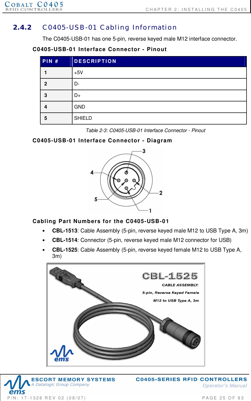    CHAPTER  2:  INSTALLING  THE  C0405P/N:  17-1328  REV  02  (08/07)           PAGE  25  OF 832.4.2 C0405-USB-01  Cabling  InformationThe C0405-USB-01 has one 5-pin, reverse keyed male M12 interface connector.C0405-USB-01  Interface  Connector  -  PinoutPIN  # DESCRIPTION1+5V2D-3D+4GND5SHIELDTable 2-3: C0405-USB-01 Interface Connector - PinoutC0405-USB-01  Interface  Connector  -  DiagramCabling  Part  Numbers  for  the  C0405-USB-01•CBL-1513: Cable Assembly (5-pin, reverse keyed male M12 to USB Type A, 3m)•CBL-1514: Connector (5-pin, reverse keyed male M12 connector for USB)•CBL-1525: Cable Assembly (5-pin, reverse keyed female M12 to USB Type A,3m)