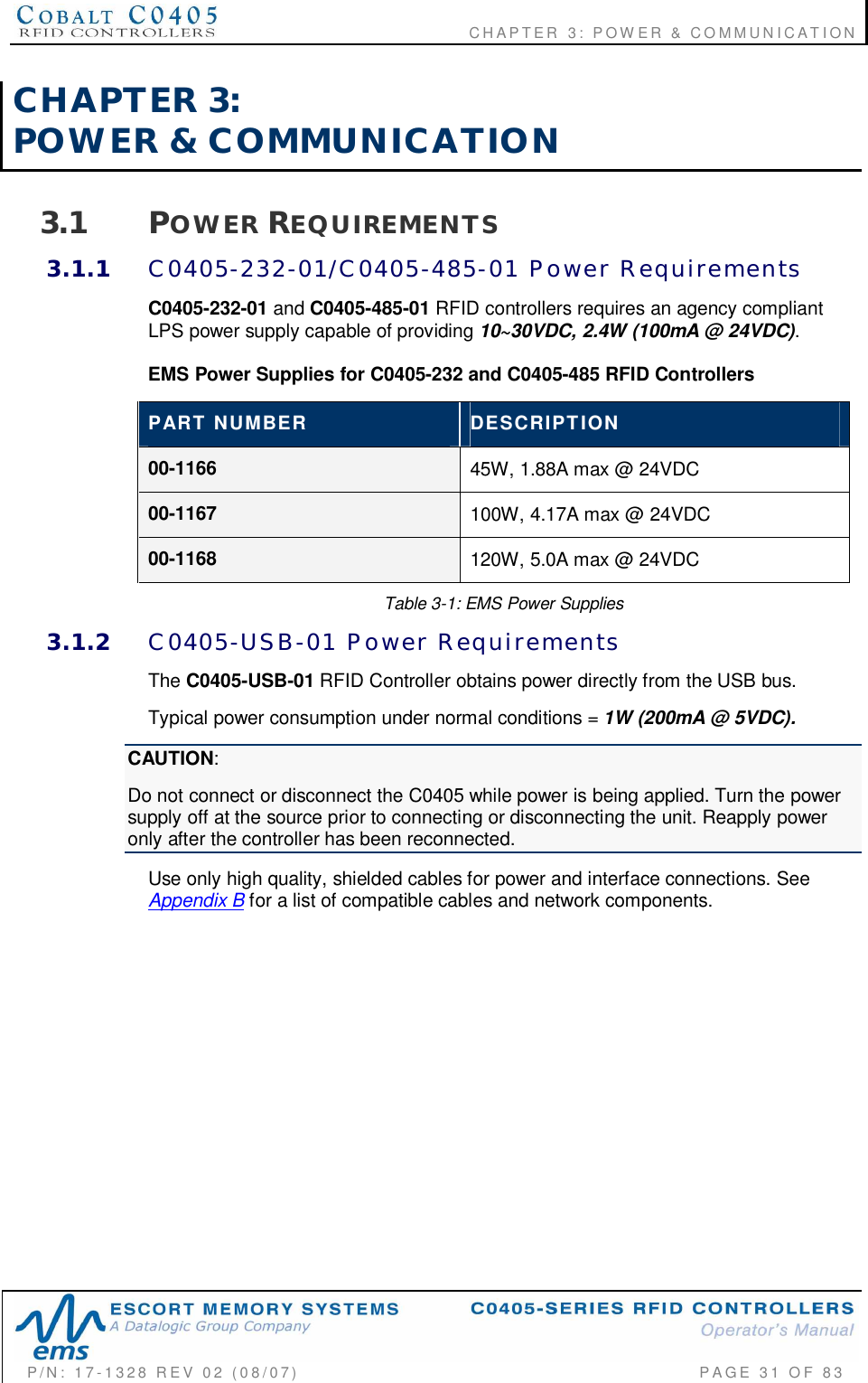                                      CHAPTER  3: POWER &amp; COMMUNICATIONP/N:  17-1328  REV  02  (08/07)           PAGE  31  OF 83CHAPTER  3:POWER  &amp;  COMMUNICATION3.1 POWER REQUIREMENTS3.1.1 C0405-232-01/C0405-485-01  Power  RequirementsC0405-232-01 and C0405-485-01 RFID controllers requires an agency compliantLPS power supply capable of providing 10~30VDC, 2.4W (100mA @ 24VDC).EMS Power Supplies for C0405-232 and C0405-485 RFID ControllersPART  NUMBER DESCRIPTION00-1166 45W, 1.88A max @ 24VDC00-1167 100W, 4.17A max @ 24VDC00-1168 120W, 5.0A max @ 24VDCTable 3-1: EMS Power Supplies3.1.2 C0405-USB-01  Power  RequirementsThe C0405-USB-01 RFID Controller obtains power directly from the USB bus.Typical power consumption under normal conditions = 1W (200mA @ 5VDC).CAUTION:Do not connect or disconnect the C0405 while power is being applied. Turn the powersupply off at the source prior to connecting or disconnecting the unit. Reapply poweronly after the controller has been reconnected.Use only high quality, shielded cables for power and interface connections. SeeAppendix B for a list of compatible cables and network components.