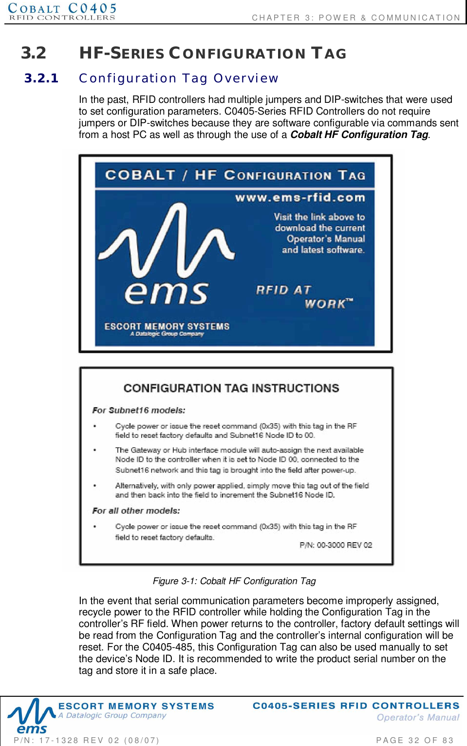                                      CHAPTER  3: POWER &amp; COMMUNICATIONP/N:  17-1328  REV  02  (08/07)           PAGE  32  OF 833.2 HF-SERIES CONFIGURATION TAG3.2.1 Configuration  Tag  OverviewIn the past, RFID controllers had multiple jumpers and DIP-switches that were usedto set configuration parameters. C0405-Series RFID Controllers do not requirejumpers or DIP-switches because they are software configurable via commands sentfrom a host PC as well as through the use of a Cobalt HF Configuration Tag.Figure 3-1: Cobalt HF Configuration TagIn the event that serial communication parameters become improperly assigned,recycle power to the RFID controller while holding the Configuration Tag in thecontroller’s RF field. When power returns to the controller, factory default settings willbe read from the Configuration Tag and the controller’s internal configuration will bereset. For the C0405-485, this Configuration Tag can also be used manually to setthe device’s Node ID. It is recommended to write the product serial number on thetag and store it in a safe place.