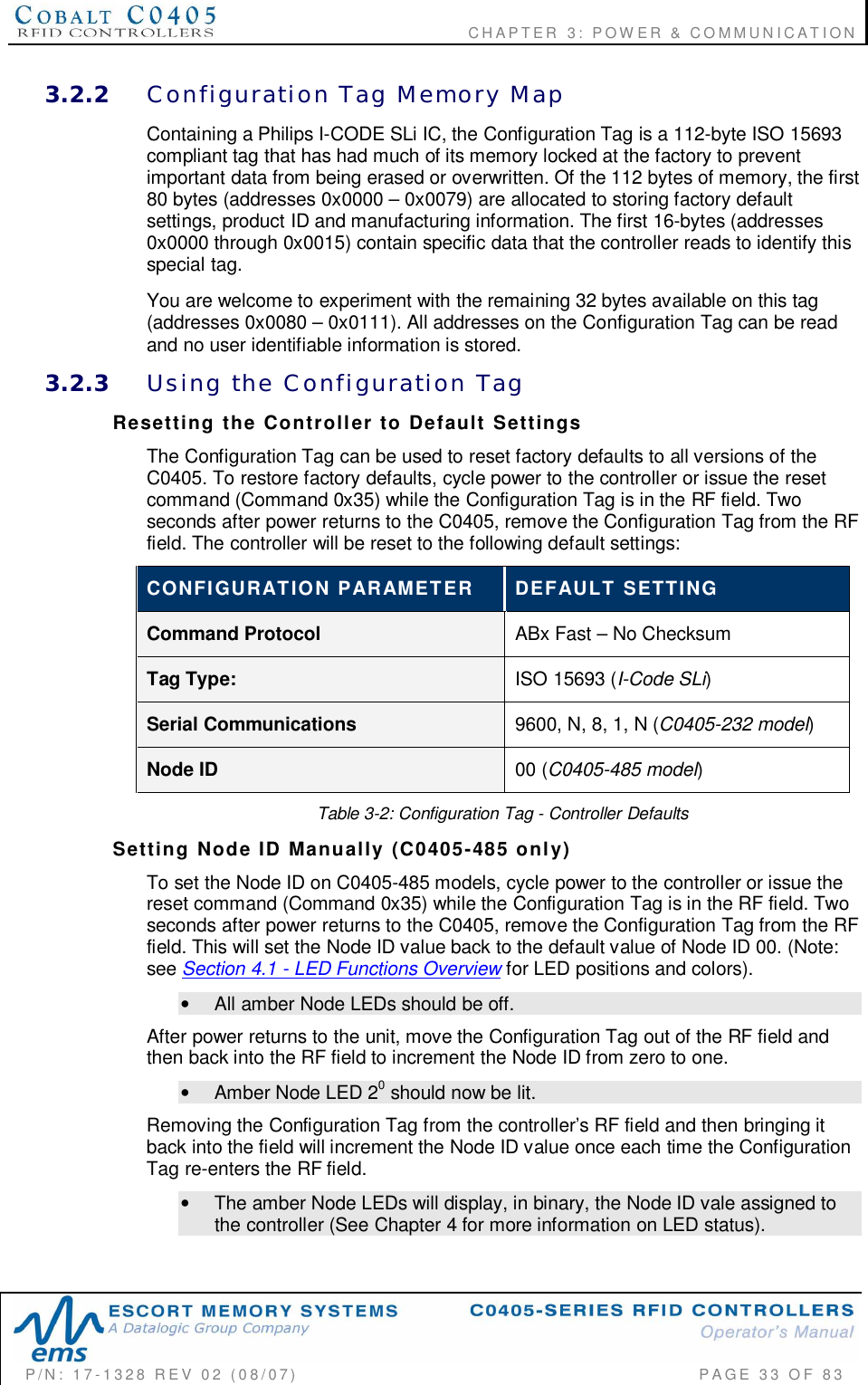                                      CHAPTER  3: POWER &amp; COMMUNICATIONP/N:  17-1328  REV  02  (08/07)           PAGE  33  OF 833.2.2 Configuration  Tag  Memory  MapContaining a Philips I-CODE SLi IC, the Configuration Tag is a 112-byte ISO 15693compliant tag that has had much of its memory locked at the factory to preventimportant data from being erased or overwritten. Of the 112 bytes of memory, the first80 bytes (addresses 0x0000 – 0x0079) are allocated to storing factory defaultsettings, product ID and manufacturing information. The first 16-bytes (addresses0x0000 through 0x0015) contain specific data that the controller reads to identify thisspecial tag.You are welcome to experiment with the remaining 32 bytes available on this tag(addresses 0x0080 – 0x0111). All addresses on the Configuration Tag can be readand no user identifiable information is stored.3.2.3 Using  the  Configuration  TagResetting  the  Controller  to  Default  SettingsThe Configuration Tag can be used to reset factory defaults to all versions of theC0405. To restore factory defaults, cycle power to the controller or issue the resetcommand (Command 0x35) while the Configuration Tag is in the RF field. Twoseconds after power returns to the C0405, remove the Configuration Tag from the RFfield. The controller will be reset to the following default settings:CONFIGURATION  PARAMETER DEFAULT  SETTINGCommand Protocol ABx Fast – No ChecksumTag Type: ISO 15693 (I-Code SLi)Serial Communications 9600, N, 8, 1, N (C0405-232 model)Node ID 00 (C0405-485 model)Table 3-2: Configuration Tag - Controller DefaultsSetting  Node  ID  Manually  (C0405-485  only)To set the Node ID on C0405-485 models, cycle power to the controller or issue thereset command (Command 0x35) while the Configuration Tag is in the RF field. Twoseconds after power returns to the C0405, remove the Configuration Tag from the RFfield. This will set the Node ID value back to the default value of Node ID 00. (Note:see Section 4.1 - LED Functions Overview for LED positions and colors).•  All amber Node LEDs should be off.After power returns to the unit, move the Configuration Tag out of the RF field andthen back into the RF field to increment the Node ID from zero to one.•  Amber Node LED 20 should now be lit.Removing the Configuration Tag from the controller’s RF field and then bringing itback into the field will increment the Node ID value once each time the ConfigurationTag re-enters the RF field.•  The amber Node LEDs will display, in binary, the Node ID vale assigned tothe controller (See Chapter 4 for more information on LED status).