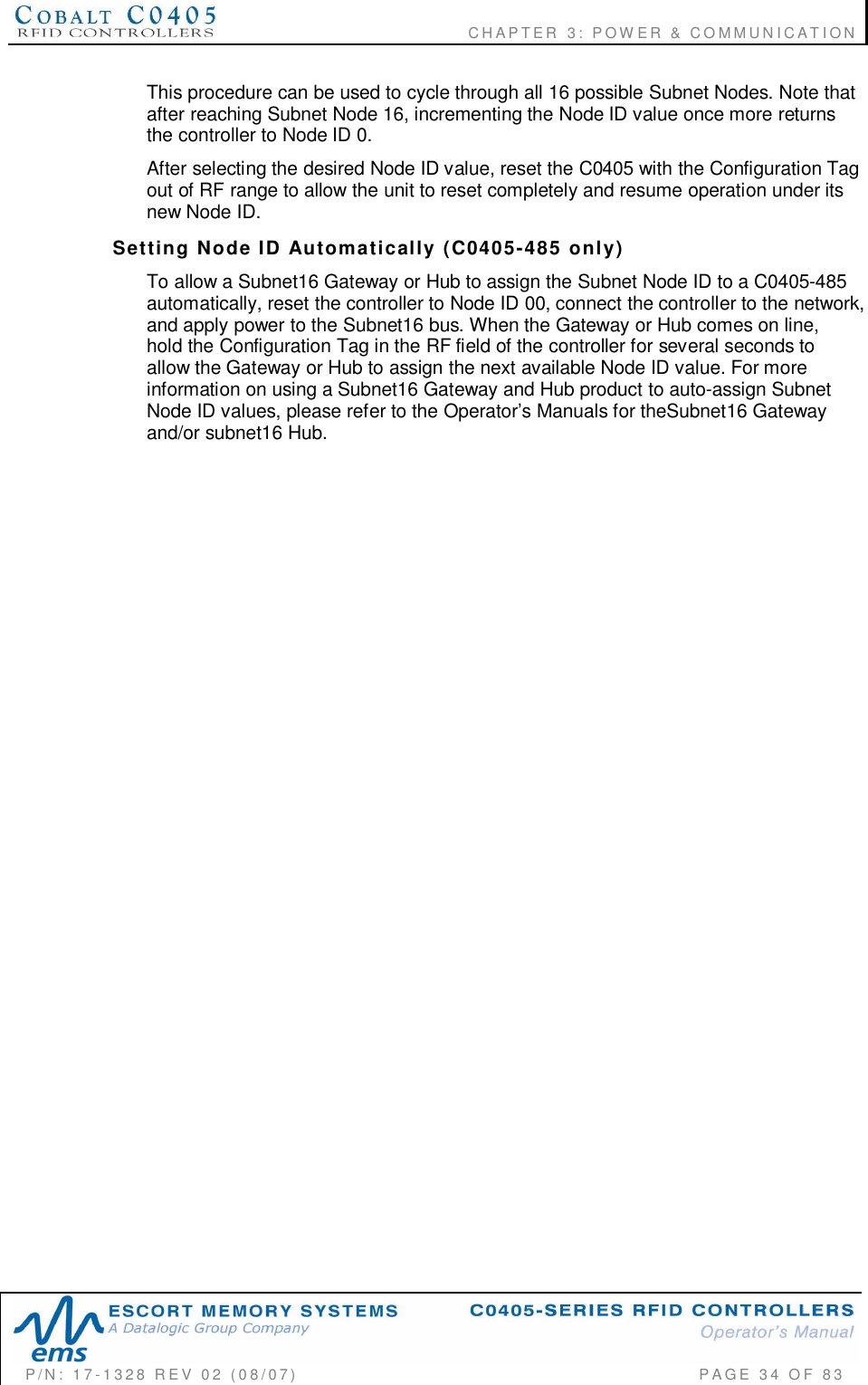                                      CHAPTER  3: POWER &amp; COMMUNICATIONP/N:  17-1328  REV  02  (08/07)           PAGE  34  OF 83This procedure can be used to cycle through all 16 possible Subnet Nodes. Note thatafter reaching Subnet Node 16, incrementing the Node ID value once more returnsthe controller to Node ID 0.After selecting the desired Node ID value, reset the C0405 with the Configuration Tagout of RF range to allow the unit to reset completely and resume operation under itsnew Node ID.Setting  Node  ID  Automatically  (C0405-485  only)To allow a Subnet16 Gateway or Hub to assign the Subnet Node ID to a C0405-485automatically, reset the controller to Node ID 00, connect the controller to the network,and apply power to the Subnet16 bus. When the Gateway or Hub comes on line,hold the Configuration Tag in the RF field of the controller for several seconds toallow the Gateway or Hub to assign the next available Node ID value. For moreinformation on using a Subnet16 Gateway and Hub product to auto-assign SubnetNode ID values, please refer to the Operator’s Manuals for theSubnet16 Gatewayand/or subnet16 Hub.