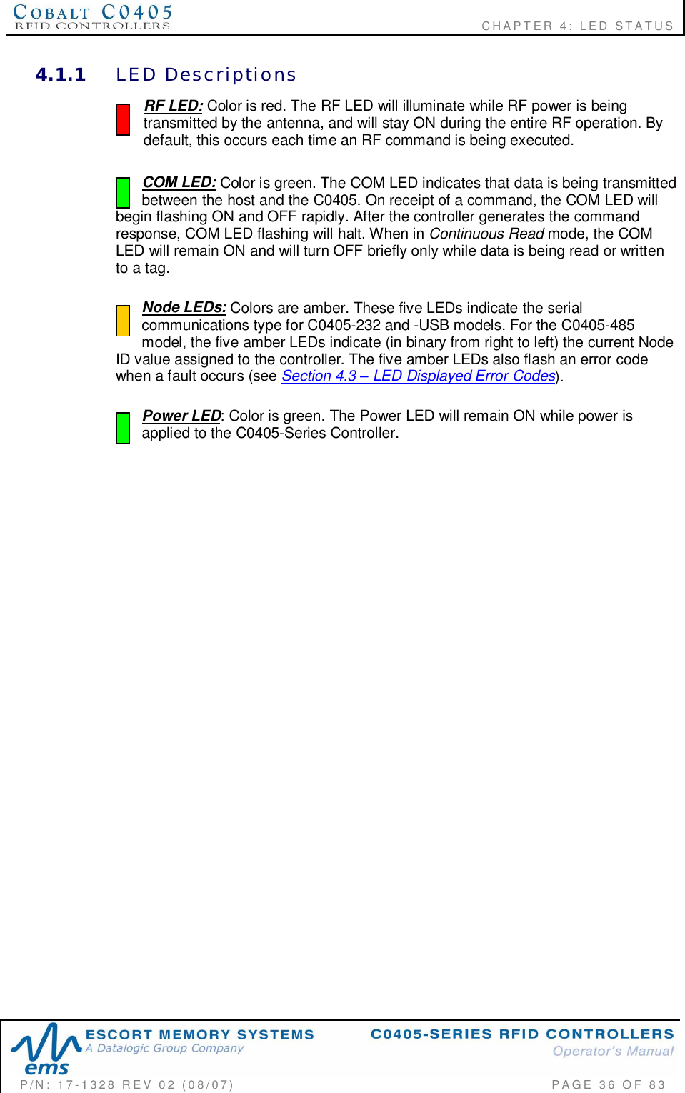                                                          CHAPTER 4: LED STATUSP/N:  17-1328  REV  02  (08/07)           PAGE  36  OF 834.1.1 LED  DescriptionsRF LED: Color is red. The RF LED will illuminate while RF power is beingtransmitted by the antenna, and will stay ON during the entire RF operation. Bydefault, this occurs each time an RF command is being executed.COM LED: Color is green. The COM LED indicates that data is being transmittedbetween the host and the C0405. On receipt of a command, the COM LED willbegin flashing ON and OFF rapidly. After the controller generates the commandresponse, COM LED flashing will halt. When in Continuous Read mode, the COMLED will remain ON and will turn OFF briefly only while data is being read or writtento a tag.  Node LEDs: Colors are amber. These five LEDs indicate the serialcommunications type for C0405-232 and -USB models. For the C0405-485model, the five amber LEDs indicate (in binary from right to left) the current NodeID value assigned to the controller. The five amber LEDs also flash an error codewhen a fault occurs (see Section 4.3  LED Displayed Error Codes).Power LED: Color is green. The Power LED will remain ON while power isapplied to the C0405-Series Controller.