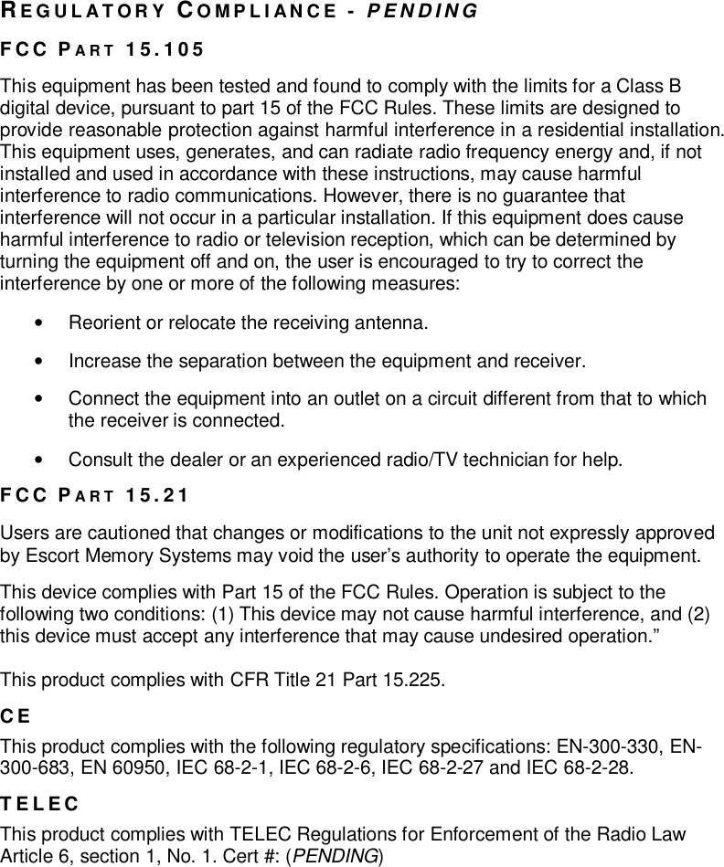 REGULATORY COMPLIANCE -PENDINGFCC PART 15.105This equipment has been tested and found to comply with the limits for a Class Bdigital device, pursuant to part 15 of the FCC Rules. These limits are designed toprovide reasonable protection against harmful interference in a residential installation.This equipment uses, generates, and can radiate radio frequency energy and, if notinstalled and used in accordance with these instructions, may cause harmfulinterference to radio communications. However, there is no guarantee thatinterference will not occur in a particular installation. If this equipment does causeharmful interference to radio or television reception, which can be determined byturning the equipment off and on, the user is encouraged to try to correct theinterference by one or more of the following measures:•  Reorient or relocate the receiving antenna.•  Increase the separation between the equipment and receiver.•  Connect the equipment into an outlet on a circuit different from that to whichthe receiver is connected.•  Consult the dealer or an experienced radio/TV technician for help.FCC PART 15.21Users are cautioned that changes or modifications to the unit not expressly approvedby Escort Memory Systems may void the user’s authority to operate the equipment.This device complies with Part 15 of the FCC Rules. Operation is subject to thefollowing two conditions: (1) This device may not cause harmful interference, and (2)this device must accept any interference that may cause undesired operation.”This product complies with CFR Title 21 Part 15.225.CEThis product complies with the following regulatory specifications: EN-300-330, EN-300-683, EN 60950, IEC 68-2-1, IEC 68-2-6, IEC 68-2-27 and IEC 68-2-28.TELECThis product complies with TELEC Regulations for Enforcement of the Radio LawArticle 6, section 1, No. 1. Cert #: (PENDING)