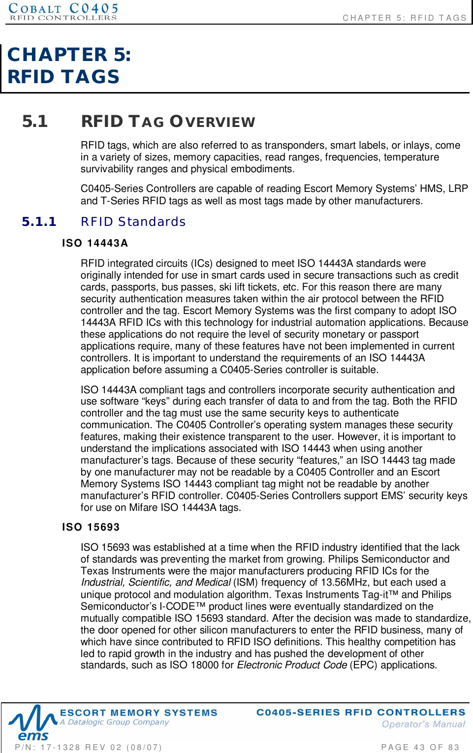                                                             CHAPTER 5: RFID TAGSP/N:  17-1328  REV  02  (08/07)           PAGE  43  OF 83CHAPTER  5:RFID  TAGS5.1 RFID TAG OVERVIEWRFID tags, which are also referred to as transponders, smart labels, or inlays, comein a variety of sizes, memory capacities, read ranges, frequencies, temperaturesurvivability ranges and physical embodiments.C0405-Series Controllers are capable of reading Escort Memory Systems’ HMS, LRPand T-Series RFID tags as well as most tags made by other manufacturers.5.1.1 RFID  StandardsISO  14443ARFID integrated circuits (ICs) designed to meet ISO 14443A standards wereoriginally intended for use in smart cards used in secure transactions such as creditcards, passports, bus passes, ski lift tickets, etc. For this reason there are manysecurity authentication measures taken within the air protocol between the RFIDcontroller and the tag. Escort Memory Systems was the first company to adopt ISO14443A RFID ICs with this technology for industrial automation applications. Becausethese applications do not require the level of security monetary or passportapplications require, many of these features have not been implemented in currentcontrollers. It is important to understand the requirements of an ISO 14443Aapplication before assuming a C0405-Series controller is suitable.ISO 14443A compliant tags and controllers incorporate security authentication anduse software “keys” during each transfer of data to and from the tag. Both the RFIDcontroller and the tag must use the same security keys to authenticatecommunication. The C0405 Controller’s operating system manages these securityfeatures, making their existence transparent to the user. However, it is important tounderstand the implications associated with ISO 14443 when using anothermanufacturer’s tags. Because of these security “features,” an ISO 14443 tag madeby one manufacturer may not be readable by a C0405 Controller and an EscortMemory Systems ISO 14443 compliant tag might not be readable by anothermanufacturer’s RFID controller. C0405-Series Controllers support EMS’ security keysfor use on Mifare ISO 14443A tags.ISO  15693ISO 15693 was established at a time when the RFID industry identified that the lackof standards was preventing the market from growing. Philips Semiconductor andTexas Instruments were the major manufacturers producing RFID ICs for theIndustrial, Scientific, and Medical (ISM) frequency of 13.56MHz, but each used aunique protocol and modulation algorithm. Texas Instruments Tag-it™ and PhilipsSemiconductor’s I-CODE™ product lines were eventually standardized on themutually compatible ISO 15693 standard. After the decision was made to standardize,the door opened for other silicon manufacturers to enter the RFID business, many ofwhich have since contributed to RFID ISO definitions. This healthy competition hasled to rapid growth in the industry and has pushed the development of otherstandards, such as ISO 18000 for Electronic Product Code (EPC) applications.