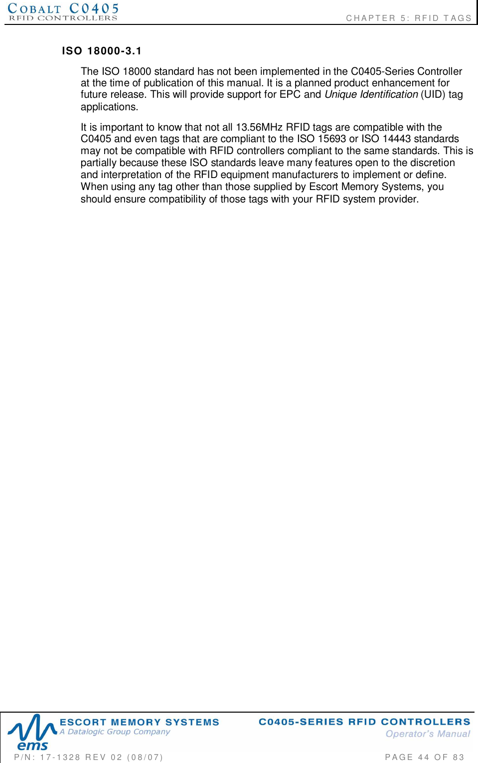                                                             CHAPTER 5: RFID TAGSP/N:  17-1328  REV  02  (08/07)           PAGE  44  OF 83ISO  18000-3.1The ISO 18000 standard has not been implemented in the C0405-Series Controllerat the time of publication of this manual. It is a planned product enhancement forfuture release. This will provide support for EPC and Unique Identification (UID) tagapplications.It is important to know that not all 13.56MHz RFID tags are compatible with theC0405 and even tags that are compliant to the ISO 15693 or ISO 14443 standardsmay not be compatible with RFID controllers compliant to the same standards. This ispartially because these ISO standards leave many features open to the discretionand interpretation of the RFID equipment manufacturers to implement or define.When using any tag other than those supplied by Escort Memory Systems, youshould ensure compatibility of those tags with your RFID system provider.