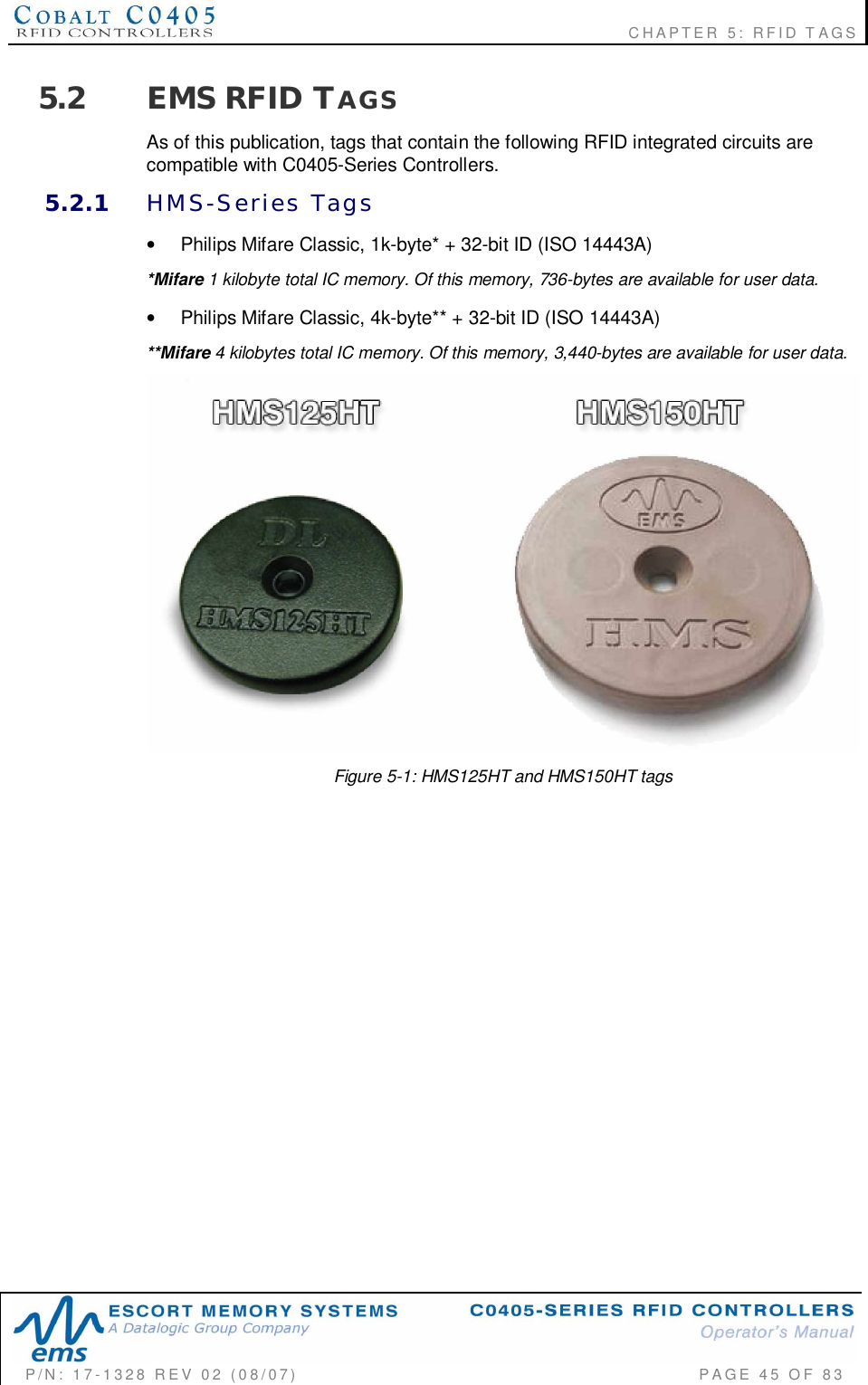                                                             CHAPTER 5: RFID TAGSP/N:  17-1328  REV  02  (08/07)           PAGE  45  OF 835.2 EMS RFID TAGSAs of this publication, tags that contain the following RFID integrated circuits arecompatible with C0405-Series Controllers.5.2.1 HMS-Series  Tags•  Philips Mifare Classic, 1k-byte* + 32-bit ID (ISO 14443A)*Mifare 1 kilobyte total IC memory. Of this memory, 736-bytes are available for user data.•  Philips Mifare Classic, 4k-byte** + 32-bit ID (ISO 14443A)**Mifare 4 kilobytes total IC memory. Of this memory, 3,440-bytes are available for user data.Figure 5-1: HMS125HT and HMS150HT tags