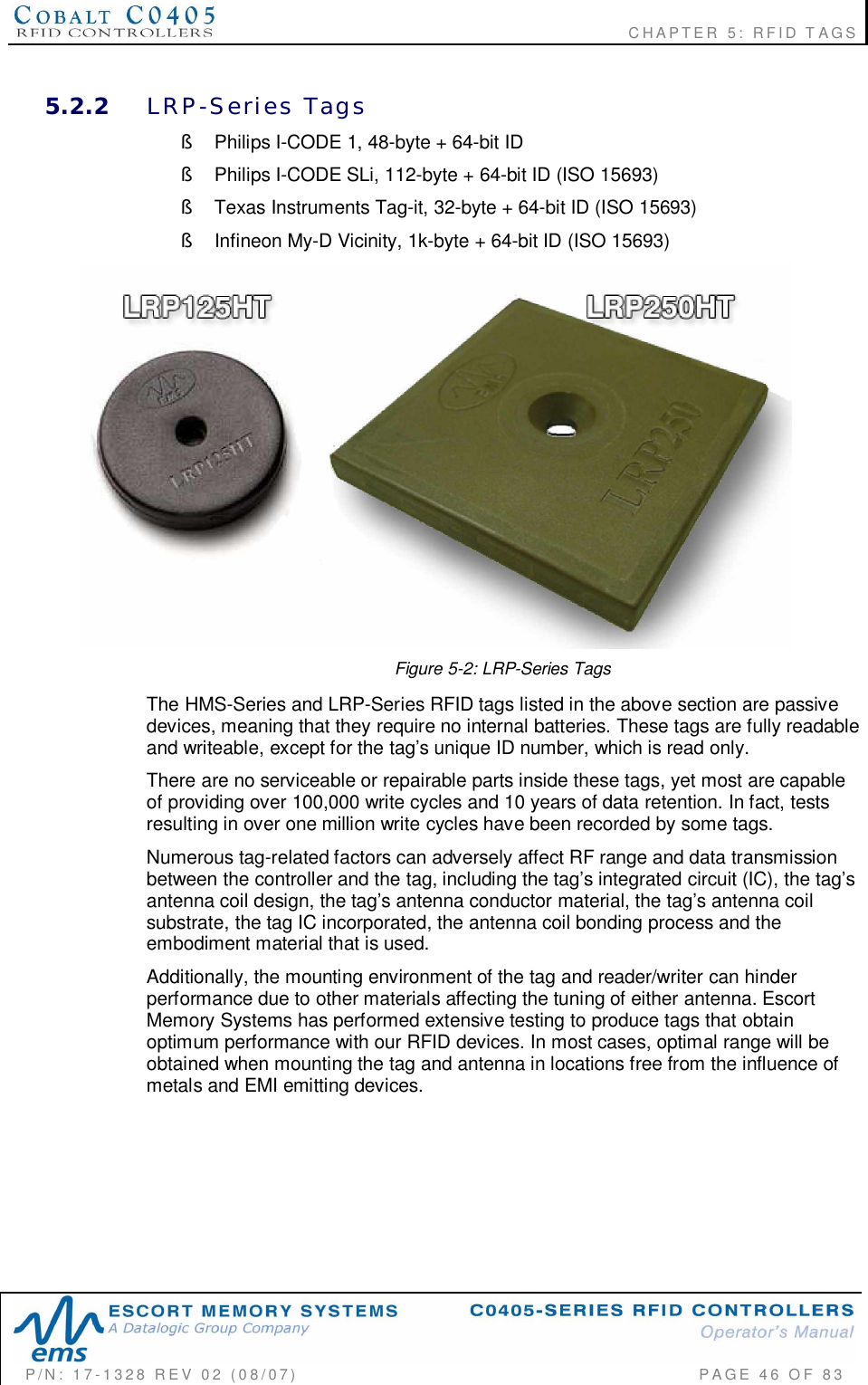                                                             CHAPTER 5: RFID TAGSP/N:  17-1328  REV  02  (08/07)           PAGE  46  OF 835.2.2 LRP-Series  Tags§  Philips I-CODE 1, 48-byte + 64-bit ID§  Philips I-CODE SLi, 112-byte + 64-bit ID (ISO 15693)§  Texas Instruments Tag-it, 32-byte + 64-bit ID (ISO 15693)§  Infineon My-D Vicinity, 1k-byte + 64-bit ID (ISO 15693)Figure 5-2: LRP-Series TagsThe HMS-Series and LRP-Series RFID tags listed in the above section are passivedevices, meaning that they require no internal batteries. These tags are fully readableand writeable, except for the tag’s unique ID number, which is read only.There are no serviceable or repairable parts inside these tags, yet most are capableof providing over 100,000 write cycles and 10 years of data retention. In fact, testsresulting in over one million write cycles have been recorded by some tags.Numerous tag-related factors can adversely affect RF range and data transmissionbetween the controller and the tag, including the tag’s integrated circuit (IC), the tag’santenna coil design, the tag’s antenna conductor material, the tag’s antenna coilsubstrate, the tag IC incorporated, the antenna coil bonding process and theembodiment material that is used.Additionally, the mounting environment of the tag and reader/writer can hinderperformance due to other materials affecting the tuning of either antenna. EscortMemory Systems has performed extensive testing to produce tags that obtainoptimum performance with our RFID devices. In most cases, optimal range will beobtained when mounting the tag and antenna in locations free from the influence ofmetals and EMI emitting devices.