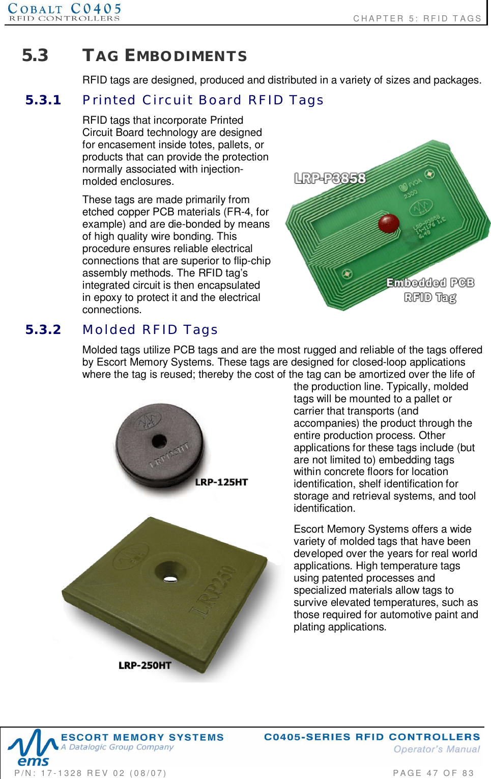                                                             CHAPTER 5: RFID TAGSP/N:  17-1328  REV  02  (08/07)           PAGE  47  OF 835.3 TAG EMBODIMENTSRFID tags are designed, produced and distributed in a variety of sizes and packages.5.3.1 Printed  Circuit  Board  RFID  TagsRFID tags that incorporate PrintedCircuit Board technology are designedfor encasement inside totes, pallets, orproducts that can provide the protectionnormally associated with injection-molded enclosures.These tags are made primarily frometched copper PCB materials (FR-4, forexample) and are die-bonded by meansof high quality wire bonding. Thisprocedure ensures reliable electricalconnections that are superior to flip-chipassembly methods. The RFID tag’sintegrated circuit is then encapsulatedin epoxy to protect it and the electricalconnections.5.3.2 Molded  RFID  TagsMolded tags utilize PCB tags and are the most rugged and reliable of the tags offeredby Escort Memory Systems. These tags are designed for closed-loop applicationswhere the tag is reused; thereby the cost of the tag can be amortized over the life ofthe production line. Typically, moldedtags will be mounted to a pallet orcarrier that transports (andaccompanies) the product through theentire production process. Otherapplications for these tags include (butare not limited to) embedding tagswithin concrete floors for locationidentification, shelf identification forstorage and retrieval systems, and toolidentification.Escort Memory Systems offers a widevariety of molded tags that have beendeveloped over the years for real worldapplications. High temperature tagsusing patented processes andspecialized materials allow tags tosurvive elevated temperatures, such asthose required for automotive paint andplating applications.