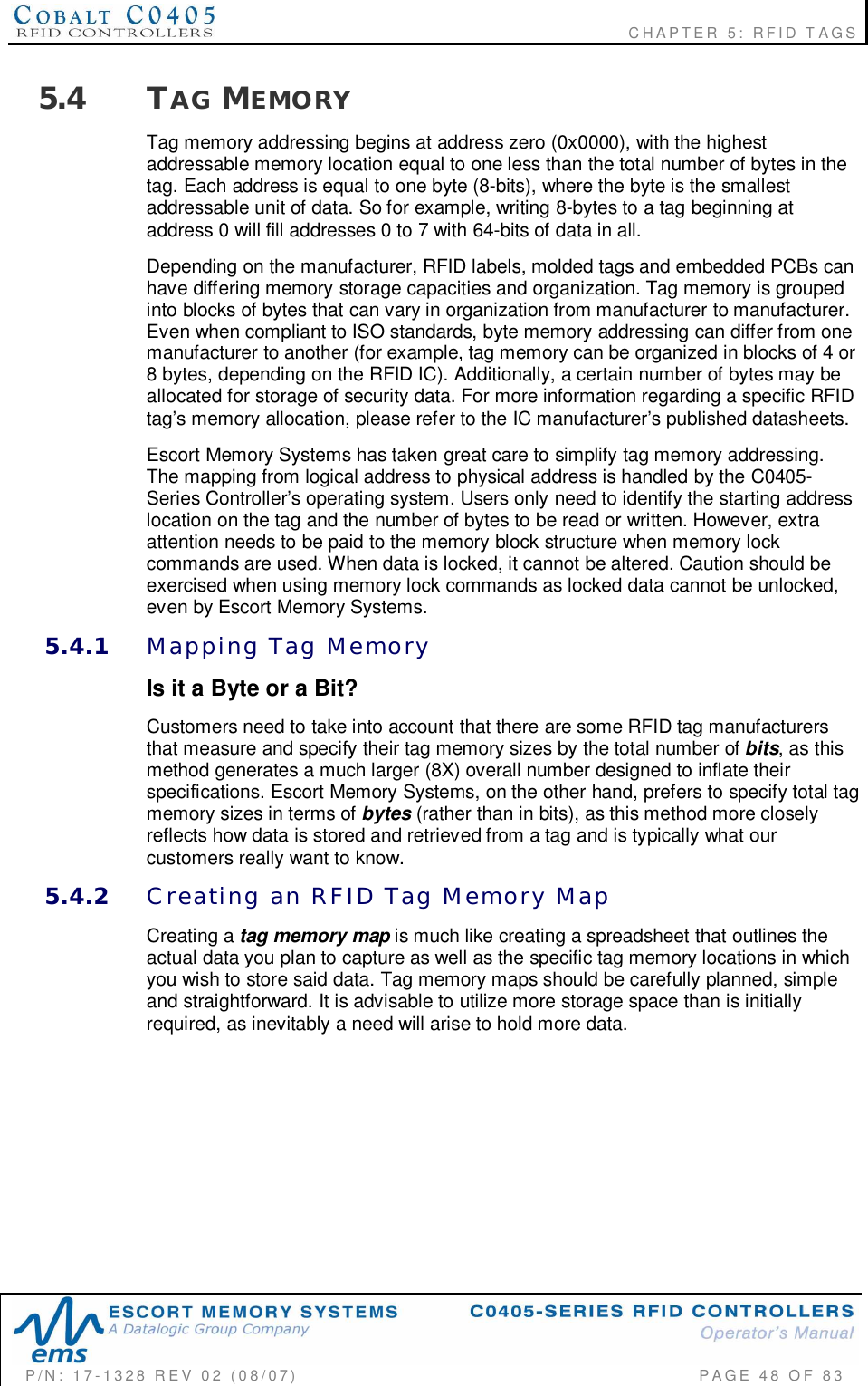                                                             CHAPTER 5: RFID TAGSP/N:  17-1328  REV  02  (08/07)           PAGE  48  OF 835.4 TAG MEMORYTag memory addressing begins at address zero (0x0000), with the highestaddressable memory location equal to one less than the total number of bytes in thetag. Each address is equal to one byte (8-bits), where the byte is the smallestaddressable unit of data. So for example, writing 8-bytes to a tag beginning ataddress 0 will fill addresses 0 to 7 with 64-bits of data in all.Depending on the manufacturer, RFID labels, molded tags and embedded PCBs canhave differing memory storage capacities and organization. Tag memory is groupedinto blocks of bytes that can vary in organization from manufacturer to manufacturer.Even when compliant to ISO standards, byte memory addressing can differ from onemanufacturer to another (for example, tag memory can be organized in blocks of 4 or8 bytes, depending on the RFID IC). Additionally, a certain number of bytes may beallocated for storage of security data. For more information regarding a specific RFIDtag’s memory allocation, please refer to the IC manufacturer’s published datasheets.Escort Memory Systems has taken great care to simplify tag memory addressing.The mapping from logical address to physical address is handled by the C0405-Series Controller’s operating system. Users only need to identify the starting addresslocation on the tag and the number of bytes to be read or written. However, extraattention needs to be paid to the memory block structure when memory lockcommands are used. When data is locked, it cannot be altered. Caution should beexercised when using memory lock commands as locked data cannot be unlocked,even by Escort Memory Systems.5.4.1 Mapping  Tag  MemoryIs it a Byte or a Bit?Customers need to take into account that there are some RFID tag manufacturersthat measure and specify their tag memory sizes by the total number of bits, as thismethod generates a much larger (8X) overall number designed to inflate theirspecifications. Escort Memory Systems, on the other hand, prefers to specify total tagmemory sizes in terms of bytes (rather than in bits), as this method more closelyreflects how data is stored and retrieved from a tag and is typically what ourcustomers really want to know.5.4.2 Creating  an  RFID  Tag  Memory  MapCreating a tag memory map is much like creating a spreadsheet that outlines theactual data you plan to capture as well as the specific tag memory locations in whichyou wish to store said data. Tag memory maps should be carefully planned, simpleand straightforward. It is advisable to utilize more storage space than is initiallyrequired, as inevitably a need will arise to hold more data.