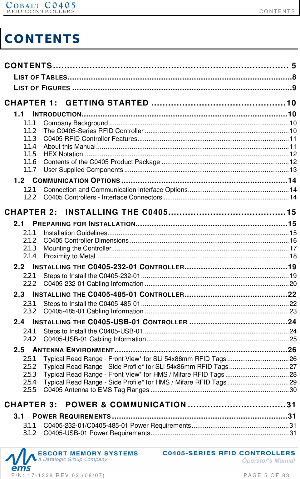                                                                              CONTENTSP/N:  17-1328  REV  02  (08/07)           PAGE 5 OF 83CONTENTSCONTENTS  .................................................................................... 5LIST  OF TABLES................................................................................................8LIST  OF FIGURES ..............................................................................................9CHAPTER  1: GETTING  STARTED ................................................101.1 INTRODUCTION........................................................................................101.1.1 Company  Background ................................................................................................101.1.2 The C0405-Series  RFID  Controller ............................................................................. 101.1.3 C0405  RFID  Controller  Features.................................................................................111.1.4 Abou t  th is  Manu al.......................................................................................................111.1.5 HEX  Notation..............................................................................................................121.1.6 Contents of the C0405 Product Package ....................................................................121.1.7 Us er  Su pp lied  Compone nts........................................................................................131.2 COMMUNICATION OPTIONS .......................................................................141.2.1 Connection and Communication Interface Options......................................................141.2.2 C0405 Controllers - Interface Connectors ...................................................................14CHAPTER  2: INSTALLING  THE  C0405..........................................152.1 PREPARING  FOR INSTALLATION.................................................................152.1.1 Installation  Guidelines.................................................................................................152.1.2 C0 40 5  Co ntroller  D imens ions.....................................................................................162.1.3 Mounting  the  Contro ller...............................................................................................172.1.4 Proximity  to  Metal.......................................................................................................182.2 INSTALLING  THE C0405-232-01 CONTROLLER............................................192.2.1 Steps to Install the C0405-232-01...............................................................................192.2.2 C0405-232-01  Cabling  Inform ation ................ ........ ................ ................ ........ .............202.3 INSTALLING  THE C0405-485-01 CONTROLLER............................................222.3.1 Steps to Install the C0405-485-01...............................................................................222.3.2 C0405-485-01  Cabling  Inform ation ................ ........ ................ ................ ........ .............232.4 INSTALLING  THE C0405-USB-01 CONTROLLER ..........................................242.4.1 Steps to Install the C0405-USB-01..............................................................................242.4.2 C0405-USB-01  Cabling  Inform ation........ ........ ........ ........ ........ ........ ........ ........ ........ ....252.5 ANTENNA ENVIRONMENT..........................................................................262.5.1 Typical Read Range - Front View* for SLi 54x86mm RFID Tags .................................262.5.2 Typical Read Range - Side Profile* for SLi 54x86mm RFID Tags................................272.5.3 Typical Read Range - Front View* for HMS / Mifare RFID Tags..................................282.5.4 Typical Read Range - Side Profile* for HMS / Mifare RFID Tags.................................292.5.5 C0405 Antenna to EMS Tag Ranges ..........................................................................30CHAPTER  3: POWER  &amp;  COMMUNICATION...................................313.1 POWER REQUIREMENTS ...........................................................................313.1.1 C0405-232-01/C0405-485-01 Power Requirements....................................................313.1.2 C0405-USB-01  Power  Requirements.... ....... .............. .............. .............. .............. .......31