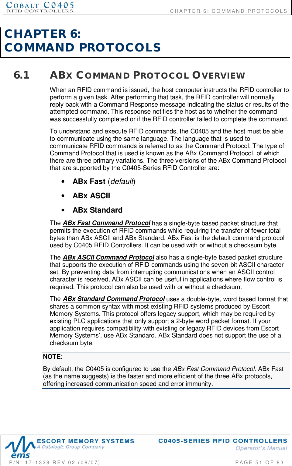                                           CHAPTER 6: COMMAND PROTOCOLSP/N:  17-1328  REV  02  (08/07)           PAGE  51  OF 83CHAPTER  6:COMMAND  PROTOCOLS6.1 ABXCOMMAND PROTOCOL OVERVIEWWhen an RFID command is issued, the host computer instructs the RFID controller toperform a given task. After performing that task, the RFID controller will normallyreply back with a Command Response message indicating the status or results of theattempted command. This response notifies the host as to whether the commandwas successfully completed or if the RFID controller failed to complete the command.To understand and execute RFID commands, the C0405 and the host must be ableto communicate using the same language. The language that is used tocommunicate RFID commands is referred to as the Command Protocol. The type ofCommand Protocol that is used is known as the ABx Command Protocol, of whichthere are three primary variations. The three versions of the ABx Command Protocolthat are supported by the C0405-Series RFID Controller are:•ABx Fast (default)•ABx ASCII•ABx StandardThe ABx Fast Command Protocol has a single-byte based packet structure thatpermits the execution of RFID commands while requiring the transfer of fewer totalbytes than ABx ASCII and ABx Standard. ABx Fast is the default command protocolused by C0405 RFID Controllers. It can be used with or without a checksum byte.The ABx ASCII Command Protocol also has a single-byte based packet structurethat supports the execution of RFID commands using the seven-bit ASCII characterset. By preventing data from interrupting communications when an ASCII controlcharacter is received, ABx ASCII can be useful in applications where flow control isrequired. This protocol can also be used with or without a checksum.The ABx Standard Command Protocol uses a double-byte, word based format thatshares a common syntax with most existing RFID systems produced by EscortMemory Systems. This protocol offers legacy support, which may be required byexisting PLC applications that only support a 2-byte word packet format. If yourapplication requires compatibility with existing or legacy RFID devices from EscortMemory Systems’, use ABx Standard. ABx Standard does not support the use of achecksum byte.NOTE:By default, the C0405 is configured to use the ABx Fast Command Protocol. ABx Fast(as the name suggests) is the faster and more efficient of the three ABx protocols,offering increased communication speed and error immunity.