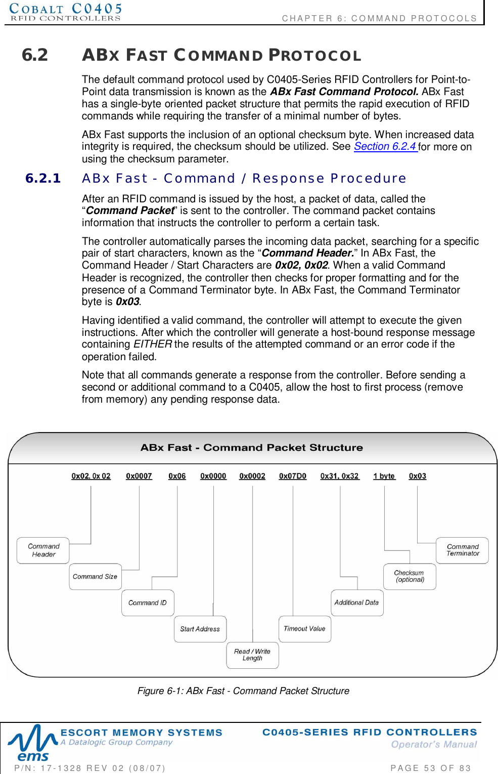                                           CHAPTER 6: COMMAND PROTOCOLSP/N:  17-1328  REV  02  (08/07)           PAGE  53  OF 836.2 ABXFAST COMMAND PROTOCOLThe default command protocol used by C0405-Series RFID Controllers for Point-to-Point data transmission is known as the ABx Fast Command Protocol. ABx Fasthas a single-byte oriented packet structure that permits the rapid execution of RFIDcommands while requiring the transfer of a minimal number of bytes.ABx Fast supports the inclusion of an optional checksum byte. When increased dataintegrity is required, the checksum should be utilized. See Section 6.2.4 for more onusing the checksum parameter.6.2.1 ABx  Fast  -  Command  /  Response  ProcedureAfter an RFID command is issued by the host, a packet of data, called the“Command Packet” is sent to the controller. The command packet containsinformation that instructs the controller to perform a certain task.The controller automatically parses the incoming data packet, searching for a specificpair of start characters, known as the “Command Header.” In ABx Fast, theCommand Header / Start Characters are 0x02, 0x02. When a valid CommandHeader is recognized, the controller then checks for proper formatting and for thepresence of a Command Terminator byte. In ABx Fast, the Command Terminatorbyte is 0x03.Having identified a valid command, the controller will attempt to execute the giveninstructions. After which the controller will generate a host-bound response messagecontaining EITHER the results of the attempted command or an error code if theoperation failed.Note that all commands generate a response from the controller. Before sending asecond or additional command to a C0405, allow the host to first process (removefrom memory) any pending response data.Figure 6-1: ABx Fast - Command Packet Structure