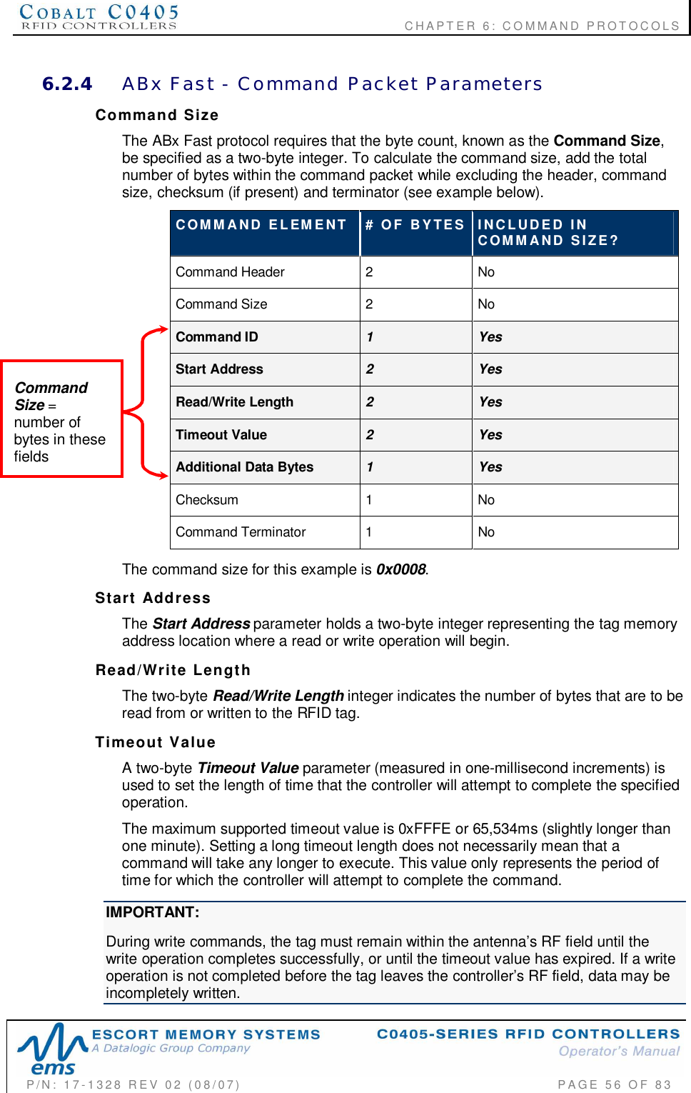                                           CHAPTER 6: COMMAND PROTOCOLSP/N:  17-1328  REV  02  (08/07)           PAGE  56  OF 836.2.4 ABx  Fast  -  Command  Packet  ParametersCommand  SizeThe ABx Fast protocol requires that the byte count, known as the Command Size,be specified as a two-byte integer. To calculate the command size, add the totalnumber of bytes within the command packet while excluding the header, commandsize, checksum (if present) and terminator (see example below).COMMAND  ELEMENT #  OF  BYTES INCLUDED  INCOMMAND  SIZE?Command Header 2NoCommand Size 2NoCommand ID 1YesStart Address 2YesRead/Write Length 2YesTimeout Value 2YesAdditional Data Bytes 1YesChecksum 1NoCommand Terminator  1 NoThe command size for this example is 0x0008.Start  AddressThe Start Address parameter holds a two-byte integer representing the tag memoryaddress location where a read or write operation will begin.Read/Write  LengthThe two-byte Read/Write Length integer indicates the number of bytes that are to beread from or written to the RFID tag.Timeout  ValueA two-byte Timeout Value parameter (measured in one-millisecond increments) isused to set the length of time that the controller will attempt to complete the specifiedoperation.The maximum supported timeout value is 0xFFFE or 65,534ms (slightly longer thanone minute). Setting a long timeout length does not necessarily mean that acommand will take any longer to execute. This value only represents the period oftime for which the controller will attempt to complete the command.IMPORTANT:During write commands, the tag must remain within the antenna’s RF field until thewrite operation completes successfully, or until the timeout value has expired. If a writeoperation is not completed before the tag leaves the controller’s RF field, data may beincompletely written.CommandSize =number ofbytes in thesefields