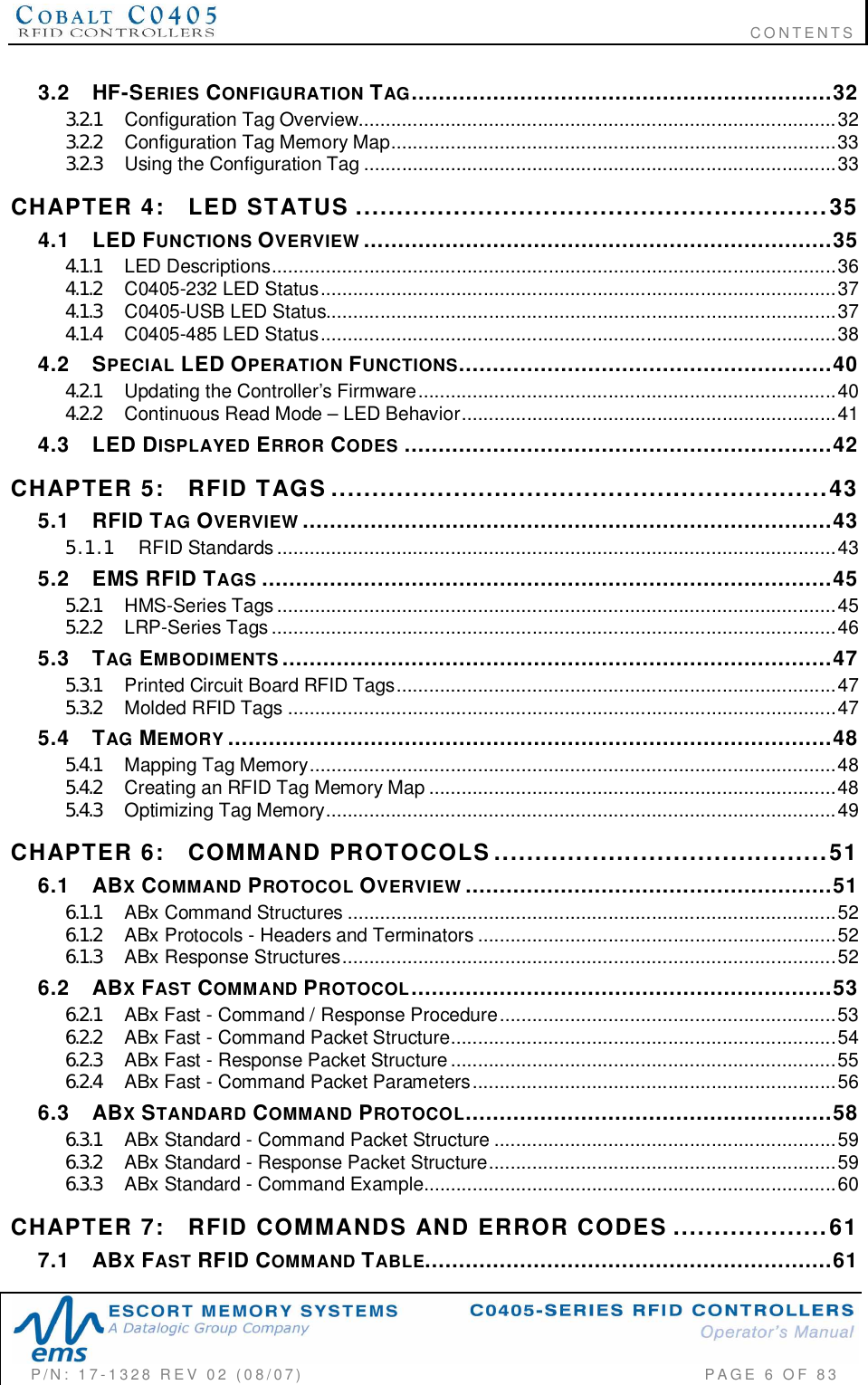                                                                              CONTENTSP/N:  17-1328  REV  02  (08/07)           PAGE 6 OF 833.2 HF-SERIES CONFIGURATION TAG..............................................................323.2.1 Co nfigura tion  Tag  Over view........................................................................................323.2.2 Configuration  Tag  Memory  Map.................................................................................. 333.2.3 Using  the  Configuration  Tag .......................................................................................33CHAPTER  4: LED  STATUS ..........................................................354.1 LED FUNCTIONS OVERVIEW .....................................................................354.1.1 LED  Descriptions........................................................................................................364.1.2 C0 405- 23 2  LED  Status...............................................................................................374.1.3 C0 405- USB  LED  Status ..............................................................................................374.1.4 C0 405- 48 5  LED  Status...............................................................................................384.2 SPECIAL LED OPERATION FUNCTIONS.......................................................404.2.1 Updating  the Controller’s Firmware.............................................................................404.2.2 Continuous Read Mode – LED Behavior.....................................................................414.3 LED DISPLAYED ERROR CODES ...............................................................42CHAPTER  5: RFID  TAGS .............................................................435.1 RFID TAG OVERVIEW ..............................................................................435.1.1 RFID  Standards.......................................................................................................435.2 EMS RFID TAGS ....................................................................................455.2.1 HMS-Series  Tags .......................................................................................................455.2.2 LRP-Series  Tags ........................................................................................................465.3 TAG EMBODIMENTS .................................................................................475.3.1 Printed Circuit Board RFID Tags.................................................................................475.3.2 Molded  RFID  Tags .....................................................................................................475.4 TAG MEMORY .........................................................................................485.4.1 Mapp ing  Tag  Memory.................................................................................................485.4.2 Creating an RFID Tag Memory Map ...........................................................................485.4.3 Opt im iz ing  Tag  Me mory..............................................................................................49CHAPTER  6: COMMAND  PROTOCOLS.........................................516.1 ABXCOMMAND PROTOCOL OVERVIEW ......................................................516.1.1 ABx  Command  Structures ........................ ........................................ ..........................526.1.2 ABx Protocols - Headers and Terminators ..................................................................526.1.3 AB x  Res po ns e  Stru cture s...........................................................................................526.2 ABXFAST COMMAND PROTOCOL..............................................................536.2.1 ABx Fast - Command / Response Procedure..............................................................536.2.2 ABx Fast - Command Packet Structure.......................................................................546.2.3 ABx Fast - Response Packet Structure.......................................................................556.2.4 ABx Fast - Command Packet Parameters...................................................................566.3 ABXSTANDARD COMMAND PROTOCOL......................................................586.3.1 ABx Standard - Command Packet Structure ...............................................................596.3.2 ABx Standard - Response Packet Structure................................................................596.3.3 ABx Standard - Command Example............................................................................60CHAPTER  7: RFID  COMMANDS  AND  ERROR  CODES ...................617.1 ABXFAST RFID COMMAND TABLE............................................................61