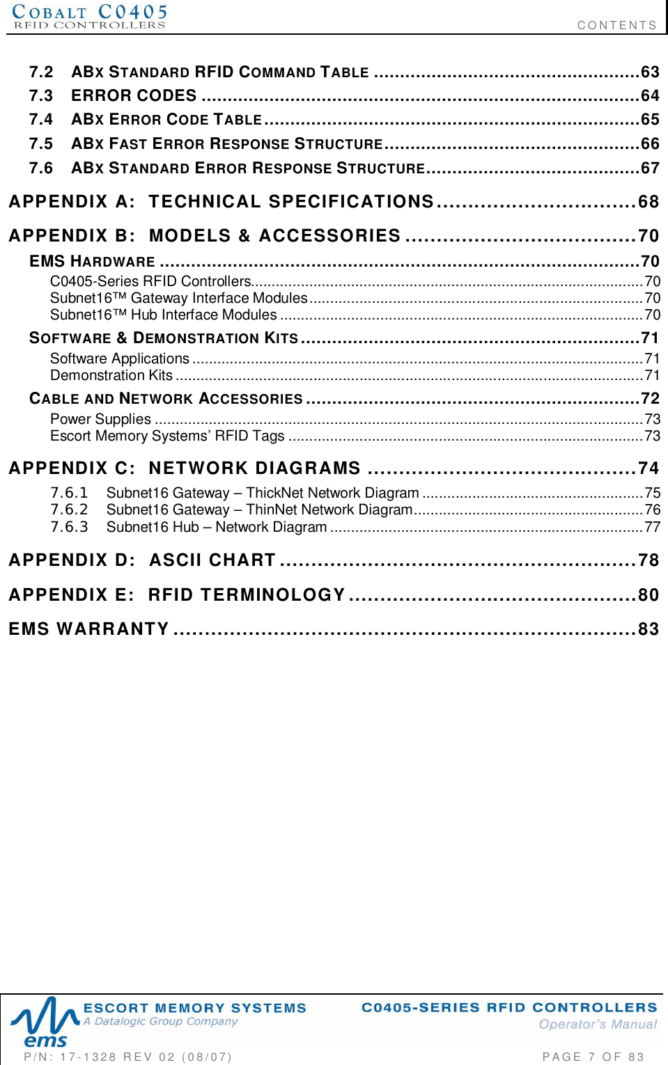                                                                              CONTENTSP/N:  17-1328  REV  02  (08/07)           PAGE 7 OF 837.2 ABXSTANDARD RFID COMMAND TABLE ...................................................637.3 ERROR CODES ....................................................................................647.4 ABXERROR CODE TABLE........................................................................657.5 ABXFAST ERROR RESPONSE STRUCTURE.................................................667.6 ABXSTANDARD ERROR RESPONSE STRUCTURE.........................................67APPENDIX  A:   TECHNICAL  SPECIFICATIONS................................68APPENDIX  B:   MODELS  &amp;  ACCESSORIES .....................................70EMS HARDWARE ............................................................................................70C0405- Series  RFID  Co ntro llers ..............................................................................................70Subnet16™  Gateway  Interface Modules................................................................................70Subnet16™  Hub  Interface  Modules ....................................................................................... 70SOFTWARE &amp; DEMONSTRATION KITS.................................................................71Software  Applications............................................................................................................71Demonstration  Kits ................................................................................................................71CABLE  AND NETWORK ACCESSORIES ................................................................72Power  Supplies .....................................................................................................................73Escort Memory Systems’ RFID Tags .....................................................................................73APPENDIX  C:   NETWORK  DIAGRAMS ...........................................747.6.1 Subnet16 Gateway – ThickNet Network Diagram .....................................................757.6.2 Subnet16 Gateway – ThinNet Network Diagram.......................................................767.6.3 Subnet16 Hub – Network Diagram ...........................................................................77APPENDIX  D:   ASCII  CHART .........................................................78APPENDIX  E:   RFID  TERMINOLOGY..............................................80EMS  WARRANTY ..........................................................................83