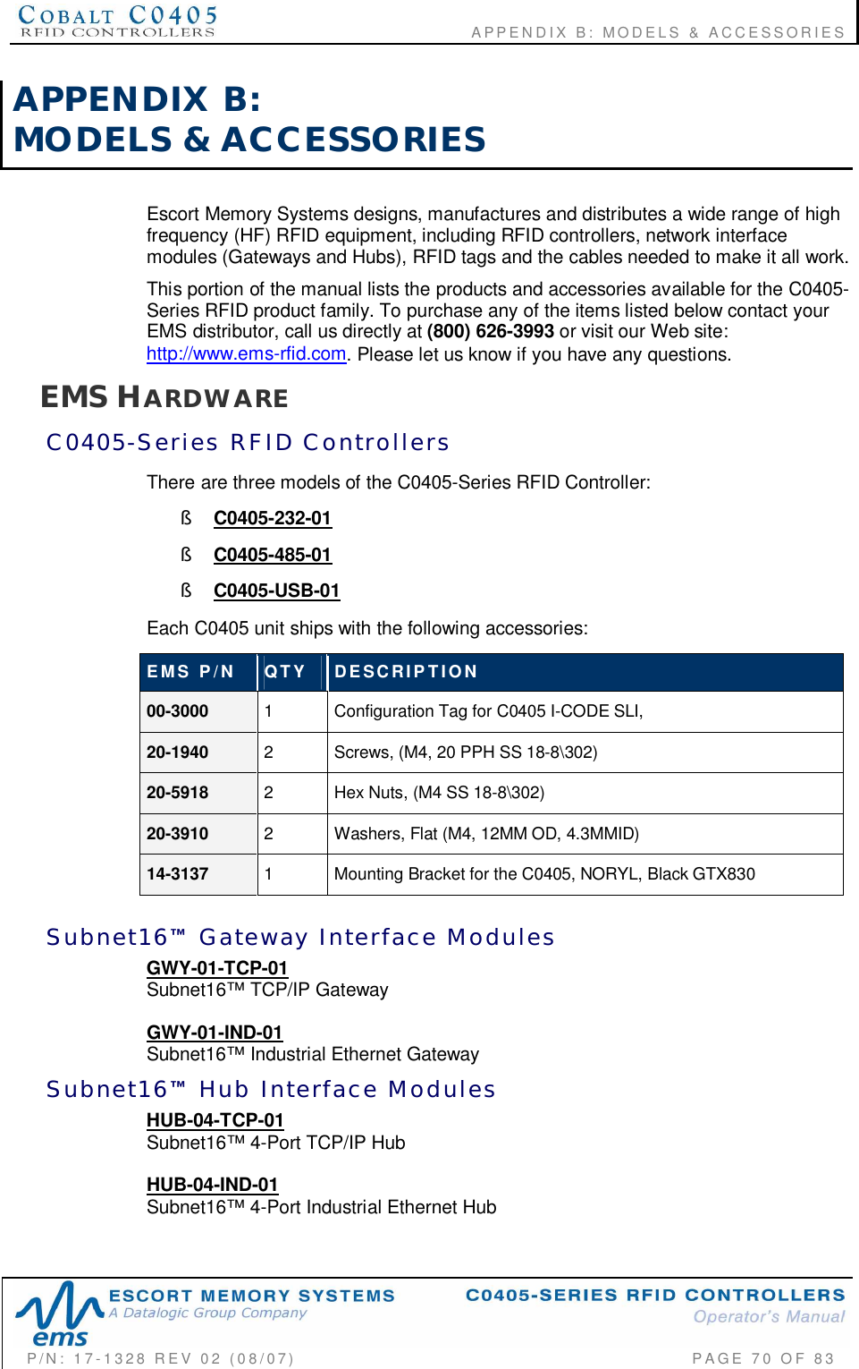                                      APPENDIX B: MODELS &amp; ACCESSORIESP/N:  17-1328  REV  02  (08/07)           PAGE  70  OF 83APPENDIX  B:MODELS  &amp;  ACCESSORIESEscort Memory Systems designs, manufactures and distributes a wide range of highfrequency (HF) RFID equipment, including RFID controllers, network interfacemodules (Gateways and Hubs), RFID tags and the cables needed to make it all work.This portion of the manual lists the products and accessories available for the C0405-Series RFID product family. To purchase any of the items listed below contact yourEMS distributor, call us directly at (800) 626-3993 or visit our Web site:http://www.ems-rfid.com. Please let us know if you have any questions.EMS HARDWAREC0405-Series  RFID  ControllersThere are three models of the C0405-Series RFID Controller:§C0405-232-01§C0405-485-01§C0405-USB-01Each C0405 unit ships with the following accessories:EMS  P/N QTY DESCRIPTION00-3000 1  Configuration Tag for C0405 I-CODE SLI,20-1940 2  Screws, (M4, 20 PPH SS 18-8\302)20-5918 2  Hex Nuts, (M4 SS 18-8\302)20-3910 2  Washers, Flat (M4, 12MM OD, 4.3MMID)14-3137 1  Mounting Bracket for the C0405, NORYL, Black GTX830Subnet16  Gateway  Interface  ModulesGWY-01-TCP-01Subnet16™ TCP/IP GatewayGWY-01-IND-01Subnet16™ Industrial Ethernet GatewaySubnet16  Hub  Interface  ModulesHUB-04-TCP-01Subnet16™ 4-Port TCP/IP HubHUB-04-IND-01Subnet16™ 4-Port Industrial Ethernet Hub