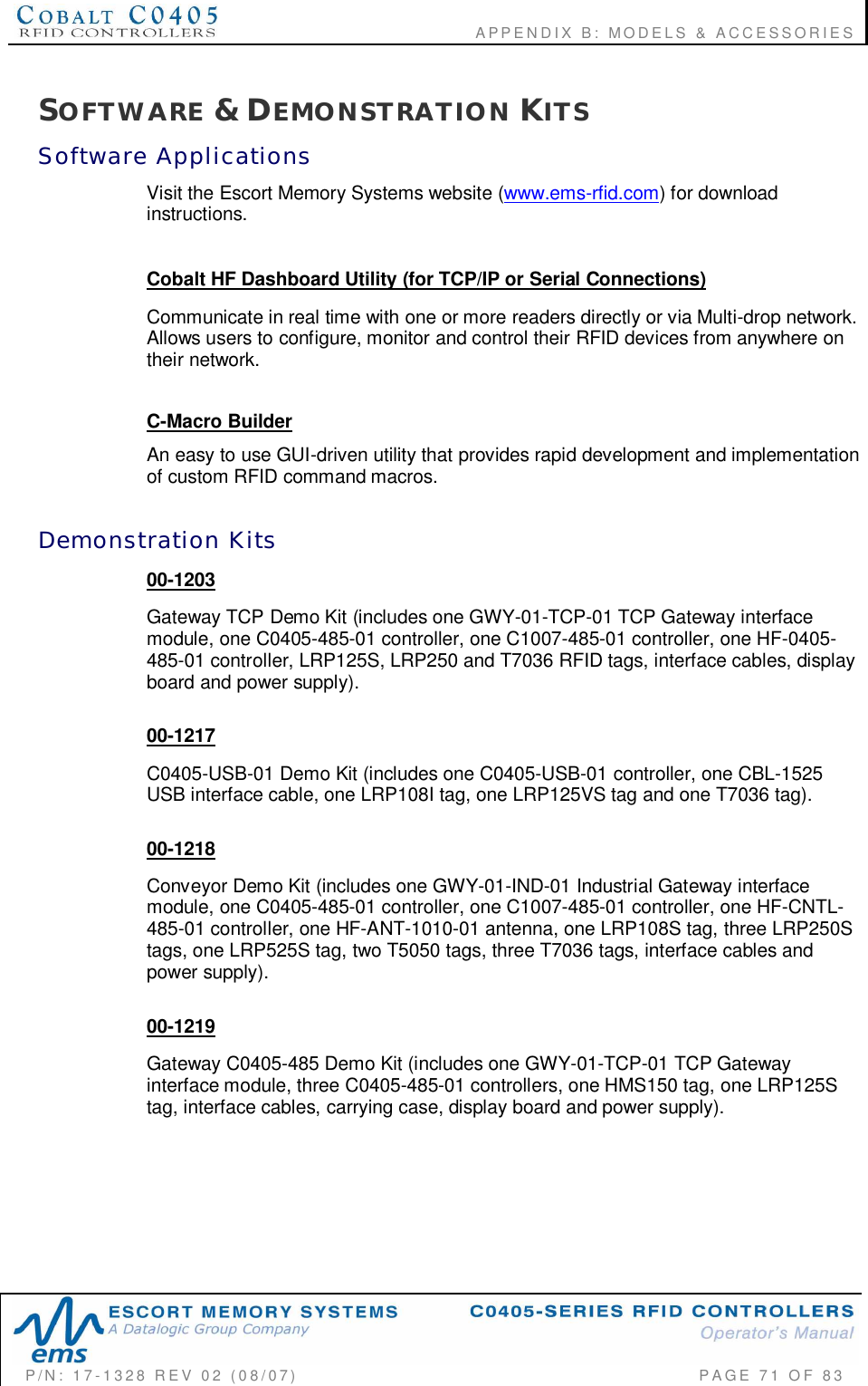                                      APPENDIX B: MODELS &amp; ACCESSORIESP/N:  17-1328  REV  02  (08/07)           PAGE  71  OF 83SOFTWARE &amp; DEMONSTRATION KITSSoftware  ApplicationsVisit the Escort Memory Systems website (www.ems-rfid.com) for downloadinstructions.Cobalt HF Dashboard Utility (for TCP/IP or Serial Connections)Communicate in real time with one or more readers directly or via Multi-drop network.Allows users to configure, monitor and control their RFID devices from anywhere ontheir network.C-Macro BuilderAn easy to use GUI-driven utility that provides rapid development and implementationof custom RFID command macros.Demonstration  Kits00-1203Gateway TCP Demo Kit (includes one GWY-01-TCP-01 TCP Gateway interfacemodule, one C0405-485-01 controller, one C1007-485-01 controller, one HF-0405-485-01 controller, LRP125S, LRP250 and T7036 RFID tags, interface cables, displayboard and power supply).00-1217C0405-USB-01 Demo Kit (includes one C0405-USB-01 controller, one CBL-1525USB interface cable, one LRP108I tag, one LRP125VS tag and one T7036 tag).00-1218Conveyor Demo Kit (includes one GWY-01-IND-01 Industrial Gateway interfacemodule, one C0405-485-01 controller, one C1007-485-01 controller, one HF-CNTL-485-01 controller, one HF-ANT-1010-01 antenna, one LRP108S tag, three LRP250Stags, one LRP525S tag, two T5050 tags, three T7036 tags, interface cables andpower supply).00-1219Gateway C0405-485 Demo Kit (includes one GWY-01-TCP-01 TCP Gatewayinterface module, three C0405-485-01 controllers, one HMS150 tag, one LRP125Stag, interface cables, carrying case, display board and power supply).