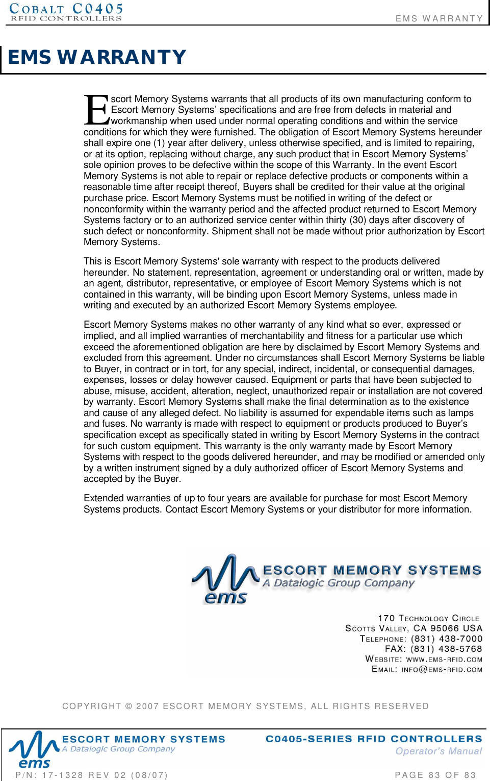                                                                       EMS WARRANTYP/N:  17-1328  REV  02  (08/07)           PAGE  83  OF 83EMS  WARRANTYscort Memory Systems warrants that all products of its own manufacturing conform toEscort Memory Systems’ specifications and are free from defects in material andworkmanship when used under normal operating conditions and within the serviceconditions for which they were furnished. The obligation of Escort Memory Systems hereundershall expire one (1) year after delivery, unless otherwise specified, and is limited to repairing,or at its option, replacing without charge, any such product that in Escort Memory Systems’sole opinion proves to be defective within the scope of this Warranty. In the event EscortMemory Systems is not able to repair or replace defective products or components within areasonable time after receipt thereof, Buyers shall be credited for their value at the originalpurchase price. Escort Memory Systems must be notified in writing of the defect ornonconformity within the warranty period and the affected product returned to Escort MemorySystems factory or to an authorized service center within thirty (30) days after discovery ofsuch defect or nonconformity. Shipment shall not be made without prior authorization by EscortMemory Systems.This is Escort Memory Systems&apos; sole warranty with respect to the products deliveredhereunder. No statement, representation, agreement or understanding oral or written, made byan agent, distributor, representative, or employee of Escort Memory Systems which is notcontained in this warranty, will be binding upon Escort Memory Systems, unless made inwriting and executed by an authorized Escort Memory Systems employee.Escort Memory Systems makes no other warranty of any kind what so ever, expressed orimplied, and all implied warranties of merchantability and fitness for a particular use whichexceed the aforementioned obligation are here by disclaimed by Escort Memory Systems andexcluded from this agreement. Under no circumstances shall Escort Memory Systems be liableto Buyer, in contract or in tort, for any special, indirect, incidental, or consequential damages,expenses, losses or delay however caused. Equipment or parts that have been subjected toabuse, misuse, accident, alteration, neglect, unauthorized repair or installation are not coveredby warranty. Escort Memory Systems shall make the final determination as to the existenceand cause of any alleged defect. No liability is assumed for expendable items such as lampsand fuses. No warranty is made with respect to equipment or products produced to Buyer’sspecification except as specifically stated in writing by Escort Memory Systems in the contractfor such custom equipment. This warranty is the only warranty made by Escort MemorySystems with respect to the goods delivered hereunder, and may be modified or amended onlyby a written instrument signed by a duly authorized officer of Escort Memory Systems andaccepted by the Buyer.Extended warranties of up to four years are available for purchase for most Escort MemorySystems products. Contact Escort Memory Systems or your distributor for more information.COPYRIGHT  ©  2007  ESCORT  MEMORY  SYSTEMS,  ALL  RIGHTS  RESERVEDE