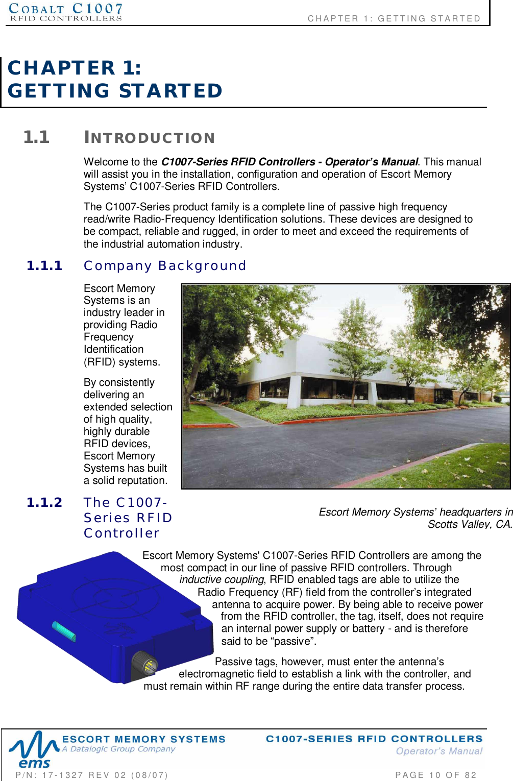                    CHAPTER  1:  GETTING  STARTEDP/N:  17-1327  REV  02  (08/07)           PAGE 10  OF  82Escort Memory Systems headquarters inScotts Valley, CA.CHAPTER  1:GETTING  STARTED1.1 INTRODUCTIONWelcome to the C1007-Series RFID Controllers - Operators Manual. This manualwill assist you in the installation, configuration and operation of Escort MemorySystems C1007-Series RFID Controllers.The C1007-Series product family is a complete line of passive high frequencyread/write Radio-Frequency Identification solutions. These devices are designed tobe compact, reliable and rugged, in order to meet and exceed the requirements ofthe industrial automation industry.1.1.1 Company  BackgroundEscort MemorySystems is anindustry leader inproviding RadioFrequencyIdentification(RFID) systems.By consistentlydelivering anextended selectionof high quality,highly durableRFID devices,Escort MemorySystems has builta solid reputation.1.1.2 The  C1007-Series  RFIDControllerEscort Memory Systems&apos; C1007-Series RFID Controllers are among themost compact in our line of passive RFID controllers. Throughinductive coupling, RFID enabled tags are able to utilize theRadio Frequency (RF) field from the controllers integratedantenna to acquire power. By being able to receive powerfrom the RFID controller, the tag, itself, does not requirean internal power supply or battery - and is thereforesaid to be passive.Passive tags, however, must enter the antennaselectromagnetic field to establish a link with the controller, andmust remain within RF range during the entire data transfer process.