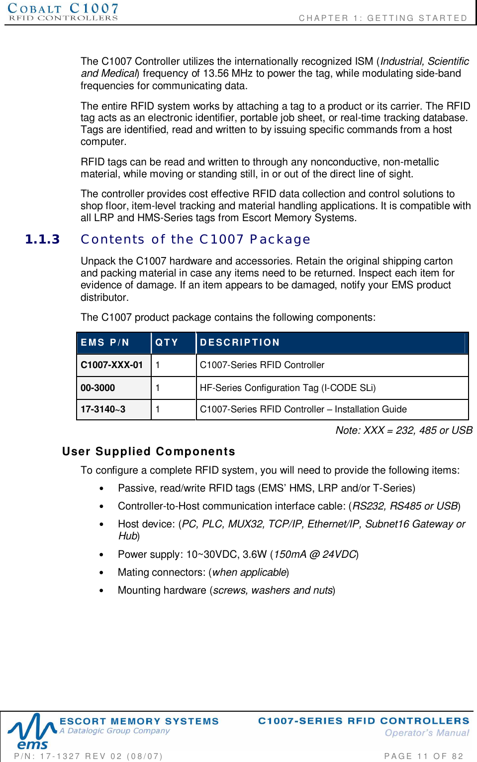                    CHAPTER  1:  GETTING  STARTEDP/N:  17-1327  REV  02  (08/07)           PAGE 11  OF  82The C1007 Controller utilizes the internationally recognized ISM (Industrial, Scientificand Medical) frequency of 13.56 MHz to power the tag, while modulating side-bandfrequencies for communicating data.The entire RFID system works by attaching a tag to a product or its carrier. The RFIDtag acts as an electronic identifier, portable job sheet, or real-time tracking database.Tags are identified, read and written to by issuing specific commands from a hostcomputer.RFID tags can be read and written to through any nonconductive, non-metallicmaterial, while moving or standing still, in or out of the direct line of sight.The controller provides cost effective RFID data collection and control solutions toshop floor, item-level tracking and material handling applications. It is compatible withall LRP and HMS-Series tags from Escort Memory Systems.1.1.3 Contents  of  the  C1007  PackageUnpack the C1007 hardware and accessories. Retain the original shipping cartonand packing material in case any items need to be returned. Inspect each item forevidence of damage. If an item appears to be damaged, notify your EMS productdistributor.The C1007 product package contains the following components:EMS  P/N QTY DESCRIPTIONC1007-XXX-01 1  C1007-Series RFID Controller00-3000 1  HF-Series Configuration Tag (I-CODE SLi)17-3140~3 1  C1007-Series RFID Controller  Installation GuideNote: XXX = 232, 485 or USBUser  Supplied  ComponentsTo configure a complete RFID system, you will need to provide the following items:•Passive, read/write RFID tags (EMS HMS, LRP and/or T-Series)•Controller-to-Host communication interface cable: (RS232, RS485 or USB)•Host device: (PC, PLC, MUX32, TCP/IP, Ethernet/IP, Subnet16 Gateway orHub)•Power supply: 10~30VDC, 3.6W (150mA @ 24VDC)•Mating connectors: (when applicable)•Mounting hardware (screws, washers and nuts)