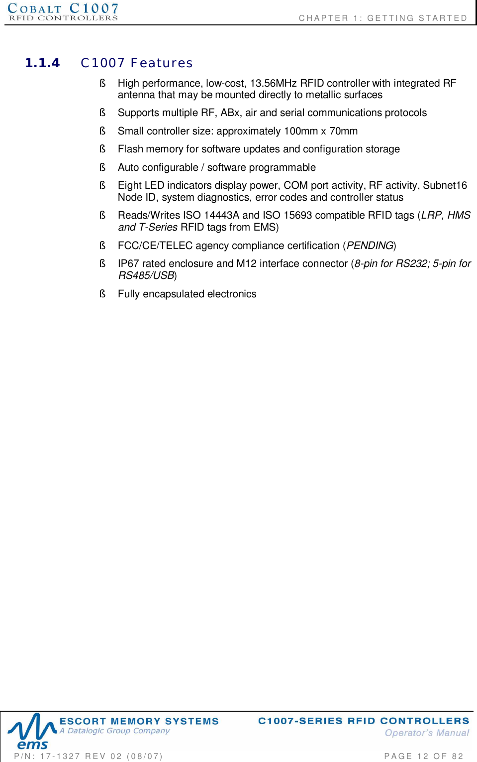                    CHAPTER  1:  GETTING  STARTEDP/N:  17-1327  REV  02  (08/07)           PAGE 12  OF  821.1.4 C1007  Features§  High performance, low-cost, 13.56MHz RFID controller with integrated RFantenna that may be mounted directly to metallic surfaces§  Supports multiple RF, ABx, air and serial communications protocols§  Small controller size: approximately 100mm x 70mm§  Flash memory for software updates and configuration storage§  Auto configurable / software programmable§  Eight LED indicators display power, COM port activity, RF activity, Subnet16Node ID, system diagnostics, error codes and controller status§  Reads/Writes ISO 14443A and ISO 15693 compatible RFID tags (LRP, HMSand T-Series RFID tags from EMS)§  FCC/CE/TELEC agency compliance certification (PENDING)§  IP67 rated enclosure and M12 interface connector (8-pin for RS232; 5-pin forRS485/USB)§  Fully encapsulated electronics