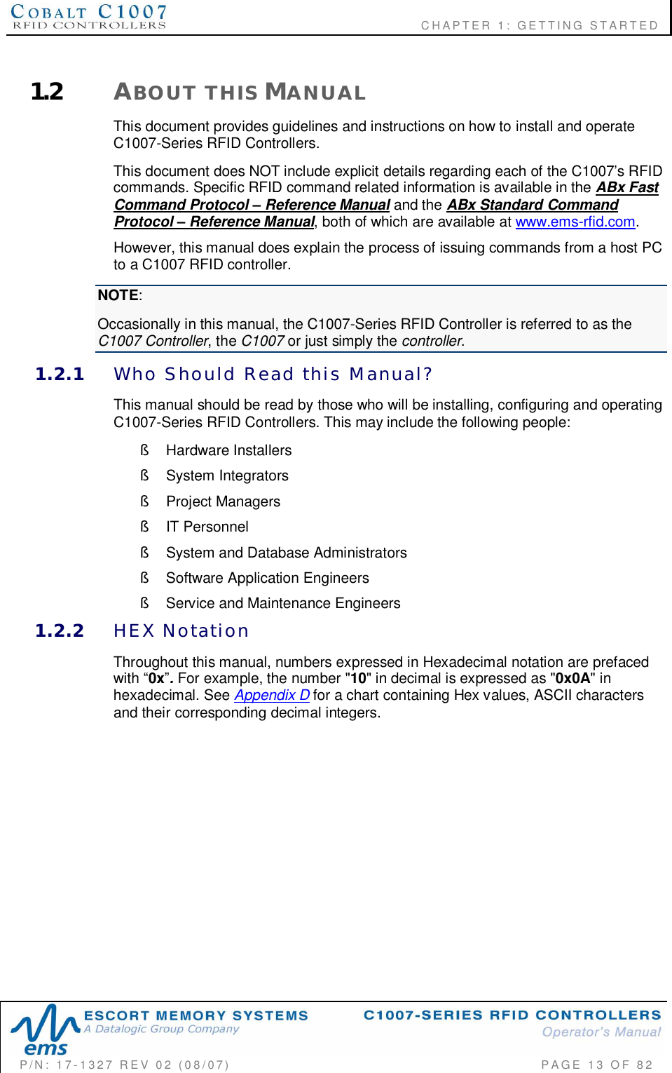                    CHAPTER  1:  GETTING  STARTEDP/N:  17-1327  REV  02  (08/07)           PAGE 13  OF  821.2 ABOUT  THIS MANUALThis document provides guidelines and instructions on how to install and operateC1007-Series RFID Controllers.This document does NOT include explicit details regarding each of the C1007s RFIDcommands. Specific RFID command related information is available in the ABx FastCommand Protocol  Reference Manual and the ABx Standard CommandProtocol  Reference Manual, both of which are available at www.ems-rfid.com.However, this manual does explain the process of issuing commands from a host PCto a C1007 RFID controller.NOTE:Occasionally in this manual, the C1007-Series RFID Controller is referred to as theC1007 Controller, the C1007 or just simply the controller.1.2.1 Who  Should  Read  this  Manual?This manual should be read by those who will be installing, configuring and operatingC1007-Series RFID Controllers. This may include the following people:§  Hardware Installers§  System Integrators§  Project Managers§  IT Personnel§  System and Database Administrators§  Software Application Engineers§  Service and Maintenance Engineers1.2.2 HEX  NotationThroughout this manual, numbers expressed in Hexadecimal notation are prefacedwith 0x. For example, the number &quot;10&quot; in decimal is expressed as &quot;0x0A&quot; inhexadecimal. See Appendix D for a chart containing Hex values, ASCII charactersand their corresponding decimal integers.