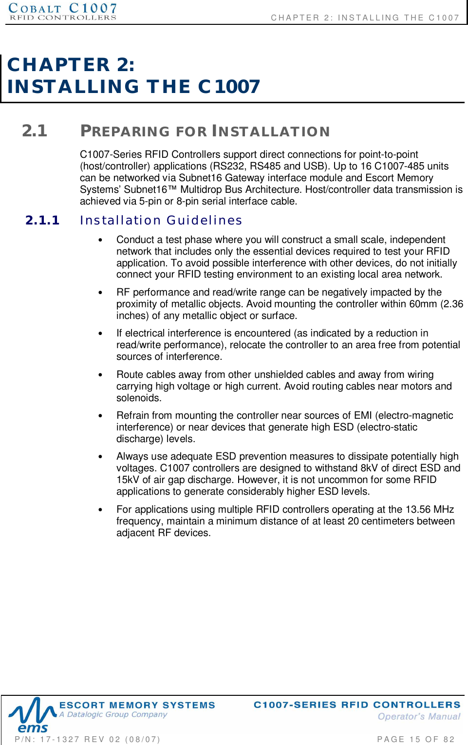              CHAPTER  2:  INSTALLING  THE  C1007P/N:  17-1327  REV  02  (08/07)           PAGE 15  OF  82CHAPTER  2:INSTALLING  THE  C10072.1 PREPARING  FOR INSTALLATIONC1007-Series RFID Controllers support direct connections for point-to-point(host/controller) applications (RS232, RS485 and USB). Up to 16 C1007-485 unitscan be networked via Subnet16 Gateway interface module and Escort MemorySystems Subnet16 Multidrop Bus Architecture. Host/controller data transmission isachieved via 5-pin or 8-pin serial interface cable.2.1.1 Installation  Guidelines•Conduct a test phase where you will construct a small scale, independentnetwork that includes only the essential devices required to test your RFIDapplication. To avoid possible interference with other devices, do not initiallyconnect your RFID testing environment to an existing local area network.•RF performance and read/write range can be negatively impacted by theproximity of metallic objects. Avoid mounting the controller within 60mm (2.36inches) of any metallic object or surface.•If electrical interference is encountered (as indicated by a reduction inread/write performance), relocate the controller to an area free from potentialsources of interference.•Route cables away from other unshielded cables and away from wiringcarrying high voltage or high current. Avoid routing cables near motors andsolenoids.•Refrain from mounting the controller near sources of EMI (electro-magneticinterference) or near devices that generate high ESD (electro-staticdischarge) levels.•Always use adequate ESD prevention measures to dissipate potentially highvoltages. C1007 controllers are designed to withstand 8kV of direct ESD and15kV of air gap discharge. However, it is not uncommon for some RFIDapplications to generate considerably higher ESD levels.•For applications using multiple RFID controllers operating at the 13.56 MHzfrequency, maintain a minimum distance of at least 20 centimeters betweenadjacent RF devices.