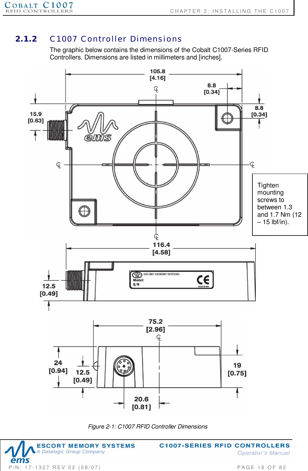              CHAPTER  2:  INSTALLING  THE  C1007P/N:  17-1327  REV  02  (08/07)           PAGE 16  OF  822.1.2 C1007  Controller  DimensionsThe graphic below contains the dimensions of the Cobalt C1007-Series RFIDControllers. Dimensions are listed in millimeters and [inches].Figure 2-1: C1007 RFID Controller DimensionsTightenmountingscrews tobetween 1.3and 1.7 Nm (12 15 lbf/in).