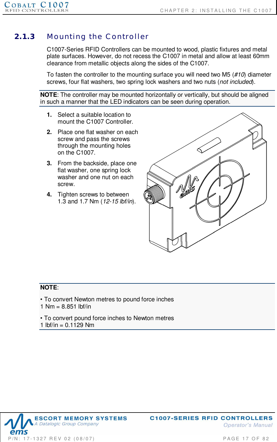              CHAPTER  2:  INSTALLING  THE  C1007P/N:  17-1327  REV  02  (08/07)           PAGE 17  OF  822.1.3 Mounting  the  ControllerC1007-Series RFID Controllers can be mounted to wood, plastic fixtures and metalplate surfaces. However, do not recess the C1007 in metal and allow at least 60mmclearance from metallic objects along the sides of the C1007.To fasten the controller to the mounting surface you will need two M5 (#10) diameterscrews, four flat washers, two spring lock washers and two nuts (not included).NOTE: The controller may be mounted horizontally or vertically, but should be alignedin such a manner that the LED indicators can be seen during operation.1. Select a suitable location tomount the C1007 Controller.2. Place one flat washer on eachscrew and pass the screwsthrough the mounting holeson the C1007.3. From the backside, place oneflat washer, one spring lockwasher and one nut on eachscrew.4. Tighten screws to between1.3 and 1.7 Nm (12-15 lbf/in).NOTE: To convert Newton metres to pound force inches1 Nm = 8.851 lbf/in To convert pound force inches to Newton metres1 lbf/in = 0.1129 Nm