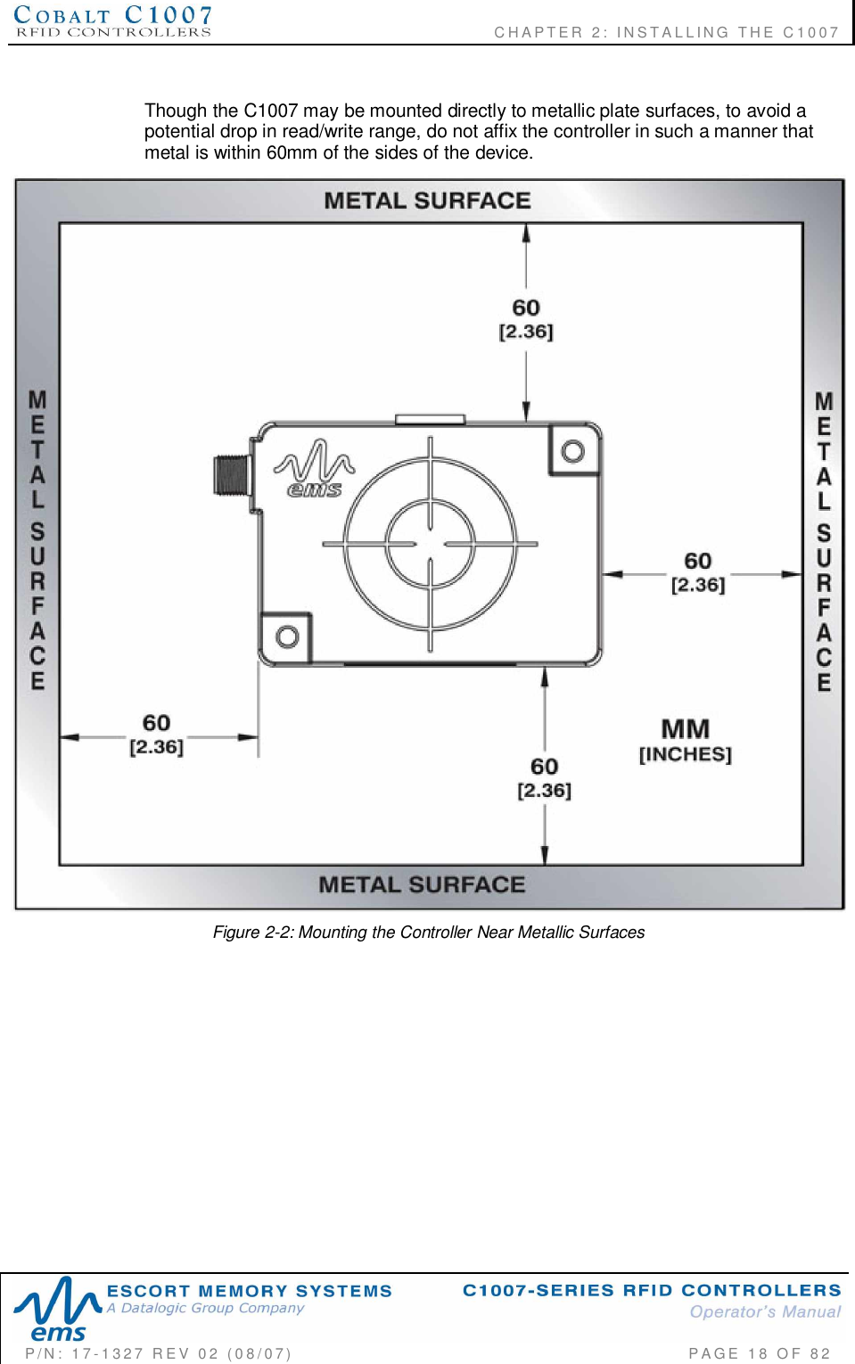              CHAPTER  2:  INSTALLING  THE  C1007P/N:  17-1327  REV  02  (08/07)           PAGE 18  OF  82Though the C1007 may be mounted directly to metallic plate surfaces, to avoid apotential drop in read/write range, do not affix the controller in such a manner thatmetal is within 60mm of the sides of the device.Figure 2-2: Mounting the Controller Near Metallic Surfaces