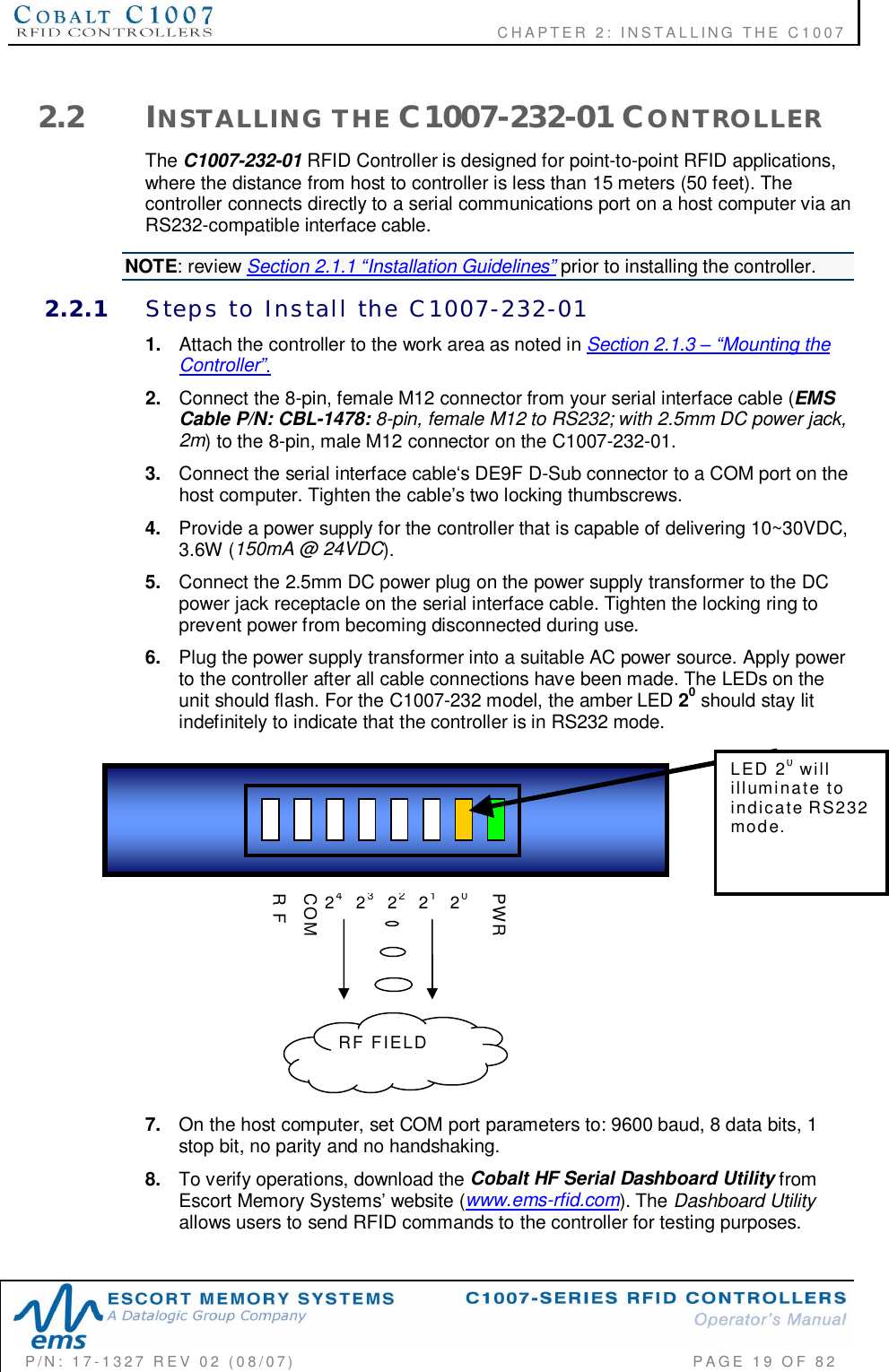              CHAPTER  2:  INSTALLING  THE  C1007P/N:  17-1327  REV  02  (08/07)           PAGE 19  OF  822.2 INSTALLING  THE C1007-232-01 CONTROLLERThe C1007-232-01 RFID Controller is designed for point-to-point RFID applications,where the distance from host to controller is less than 15 meters (50 feet). Thecontroller connects directly to a serial communications port on a host computer via anRS232-compatible interface cable.NOTE: review Section 2.1.1 Installation Guidelines prior to installing the controller.2.2.1 Steps  to  Install  the  C1007-232-011. Attach the controller to the work area as noted in Section 2.1.3 Mounting theController.2. Connect the 8-pin, female M12 connector from your serial interface cable (EMSCable P/N: CBL-1478: 8-pin, female M12 to RS232; with 2.5mm DC power jack,2m) to the 8-pin, male M12 connector on the C1007-232-01.3. Connect the serial interface cables DE9F D-Sub connector to a COM port on thehost computer. Tighten the cables two locking thumbscrews.4. Provide a power supply for the controller that is capable of delivering 10~30VDC,3.6W (150mA @ 24VDC).5. Connect the 2.5mm DC power plug on the power supply transformer to the DCpower jack receptacle on the serial interface cable. Tighten the locking ring toprevent power from becoming disconnected during use.6. Plug the power supply transformer into a suitable AC power source. Apply powerto the controller after all cable connections have been made. The LEDs on theunit should flash. For the C1007-232 model, the amber LED 20 should stay litindefinitely to indicate that the controller is in RS232 mode.7. On the host computer, set COM port parameters to: 9600 baud, 8 data bits, 1stop bit, no parity and no handshaking.8. To verify operations, download the Cobalt HF Serial Dashboard Utility fromEscort Memory Systems website (www.ems-rfid.com). The Dashboard Utilityallows users to send RFID commands to the controller for testing purposes.2321PWR242220COMR FRF  FIELDLED  20willilluminate  toindicate RS232mode.