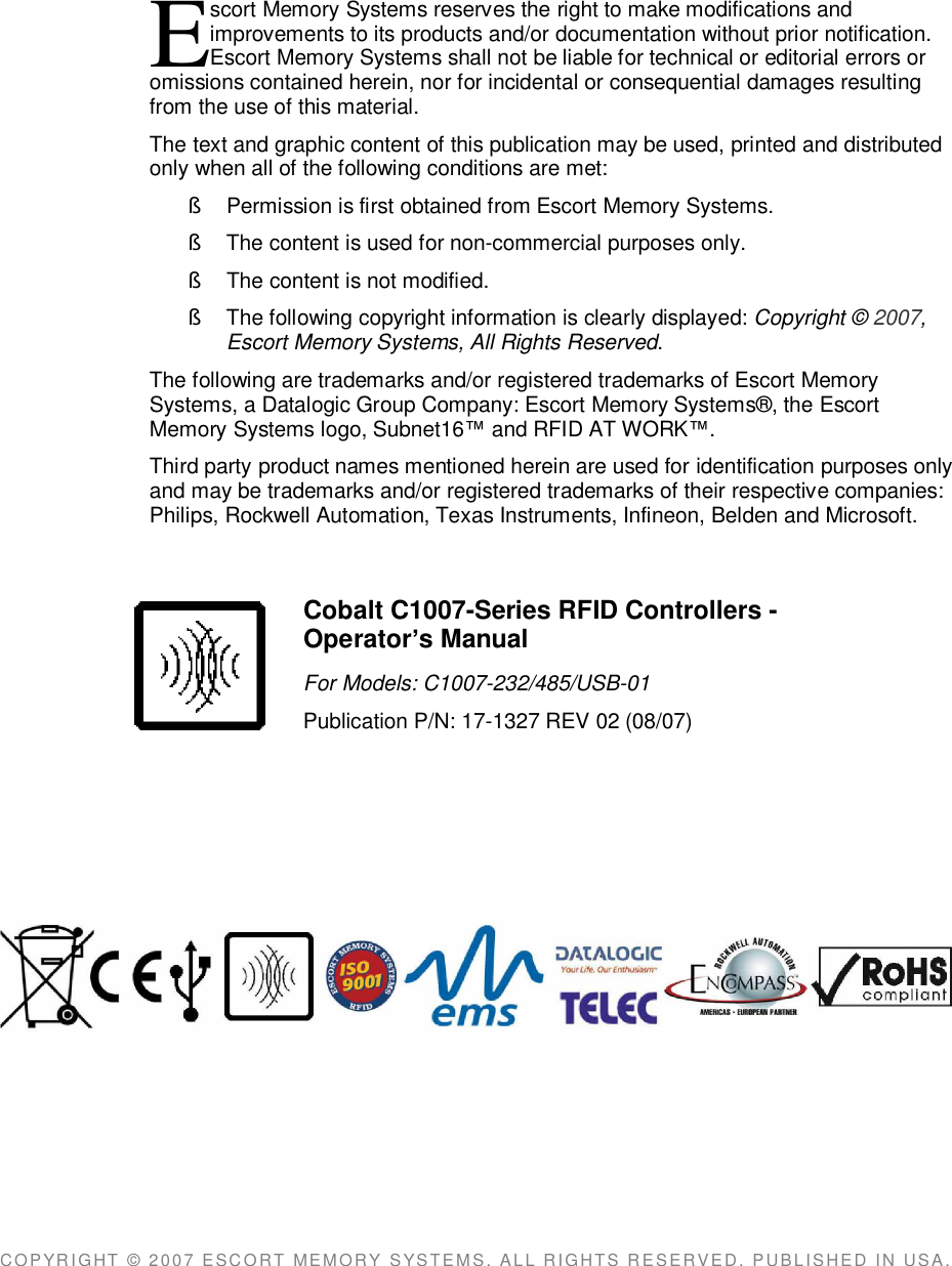 scort Memory Systems reserves the right to make modifications andimprovements to its products and/or documentation without prior notification.Escort Memory Systems shall not be liable for technical or editorial errors oromissions contained herein, nor for incidental or consequential damages resultingfrom the use of this material.The text and graphic content of this publication may be used, printed and distributedonly when all of the following conditions are met:§  Permission is first obtained from Escort Memory Systems.§  The content is used for non-commercial purposes only.§  The content is not modified.§  The following copyright information is clearly displayed: Copyright © 2007,Escort Memory Systems, All Rights Reserved.The following are trademarks and/or registered trademarks of Escort MemorySystems, a Datalogic Group Company: Escort Memory Systems®, the EscortMemory Systems logo, Subnet16 and RFID AT WORK.Third party product names mentioned herein are used for identification purposes onlyand may be trademarks and/or registered trademarks of their respective companies:Philips, Rockwell Automation, Texas Instruments, Infineon, Belden and Microsoft.COPYRIGHT  ©  2007  ESCORT  MEMORY  SYSTEMS,  ALL  RIGHTS  RESERVED,  PUBLISHED  IN  USA.ECobalt C1007-Series RFID Controllers -Operators ManualFor Models: C1007-232/485/USB-01Publication P/N: 17-1327 REV 02 (08/07)