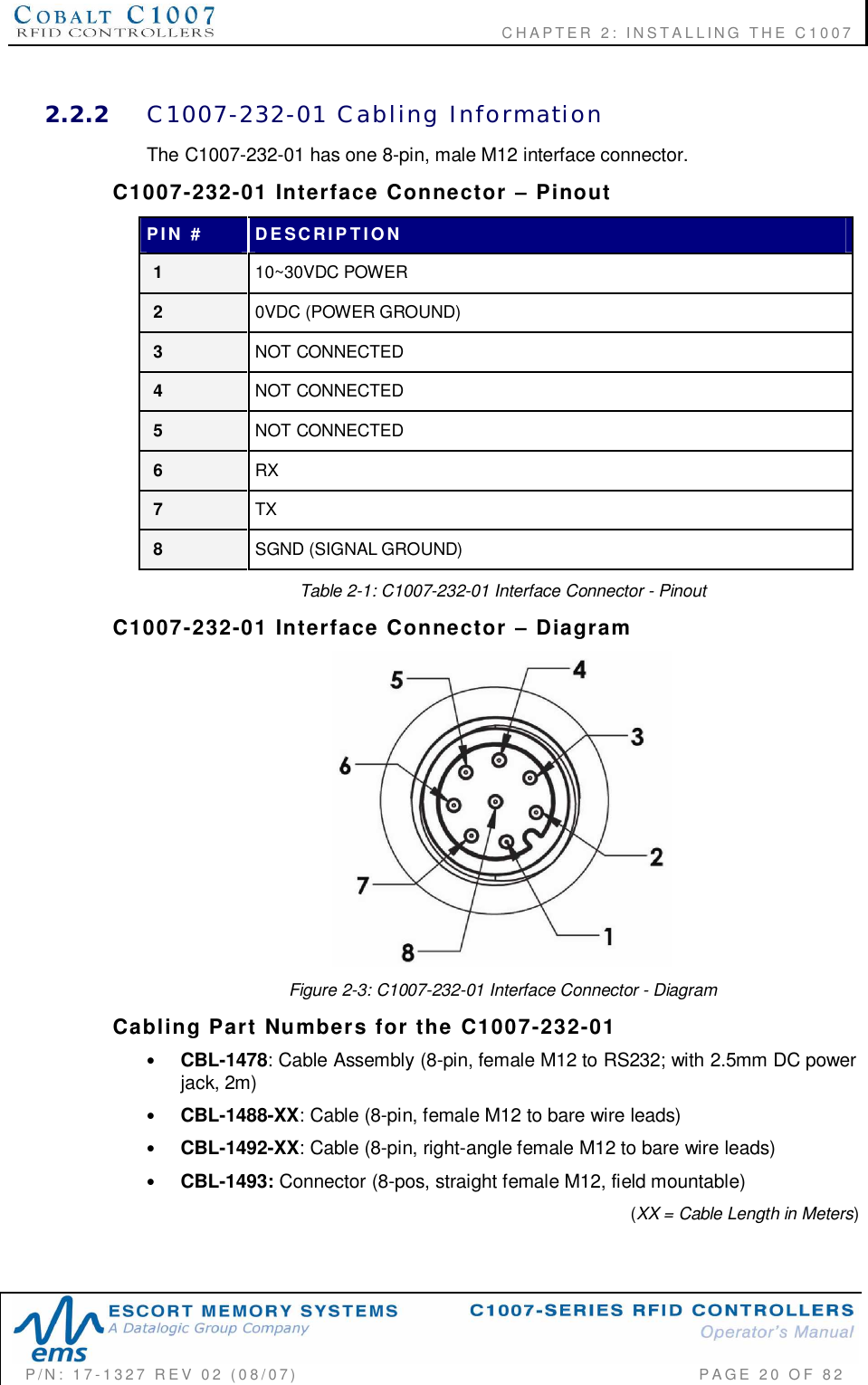              CHAPTER  2:  INSTALLING  THE  C1007P/N:  17-1327  REV  02  (08/07)           PAGE 20  OF  822.2.2 C1007-232-01  Cabling  InformationThe C1007-232-01 has one 8-pin, male M12 interface connector.C1007-232-01  Interface  Connector    PinoutPIN  # DESCRIPTION110~30VDC POWER20VDC (POWER GROUND)3NOT CONNECTED4NOT CONNECTED5NOT CONNECTED6RX7TX8SGND (SIGNAL GROUND)Table 2-1: C1007-232-01 Interface Connector - PinoutC1007-232-01  Interface  Connector    DiagramFigure 2-3: C1007-232-01 Interface Connector - DiagramCabling  Part  Numbers  for  the  C1007-232-01•CBL-1478: Cable Assembly (8-pin, female M12 to RS232; with 2.5mm DC powerjack, 2m)•CBL-1488-XX: Cable (8-pin, female M12 to bare wire leads)•CBL-1492-XX: Cable (8-pin, right-angle female M12 to bare wire leads)•CBL-1493: Connector (8-pos, straight female M12, field mountable) (XX = Cable Length in Meters)