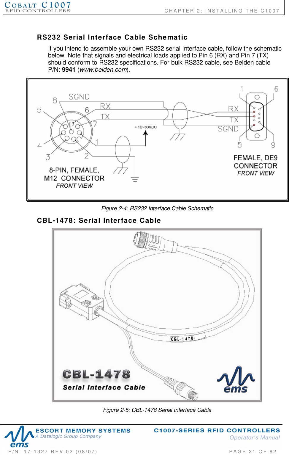              CHAPTER  2:  INSTALLING  THE  C1007P/N:  17-1327  REV  02  (08/07)           PAGE 21  OF  82RS232  Serial  Interface  Cable  SchematicIf you intend to assemble your own RS232 serial interface cable, follow the schematicbelow. Note that signals and electrical loads applied to Pin 6 (RX) and Pin 7 (TX)should conform to RS232 specifications. For bulk RS232 cable, see Belden cableP/N: 9941 (www.belden.com).Figure 2-4: RS232 Interface Cable SchematicCBL-1478:  Serial  Interface  CableFigure 2-5: CBL-1478 Serial Interface Cable