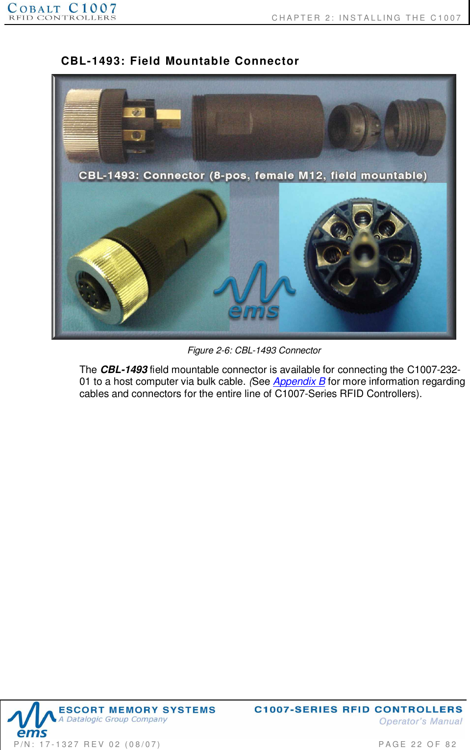              CHAPTER  2:  INSTALLING  THE  C1007P/N:  17-1327  REV  02  (08/07)           PAGE 22  OF  82CBL-1493:  Field  Mountable  ConnectorFigure 2-6: CBL-1493 ConnectorThe CBL-1493 field mountable connector is available for connecting the C1007-232-01 to a host computer via bulk cable. (See Appendix B for more information regardingcables and connectors for the entire line of C1007-Series RFID Controllers).