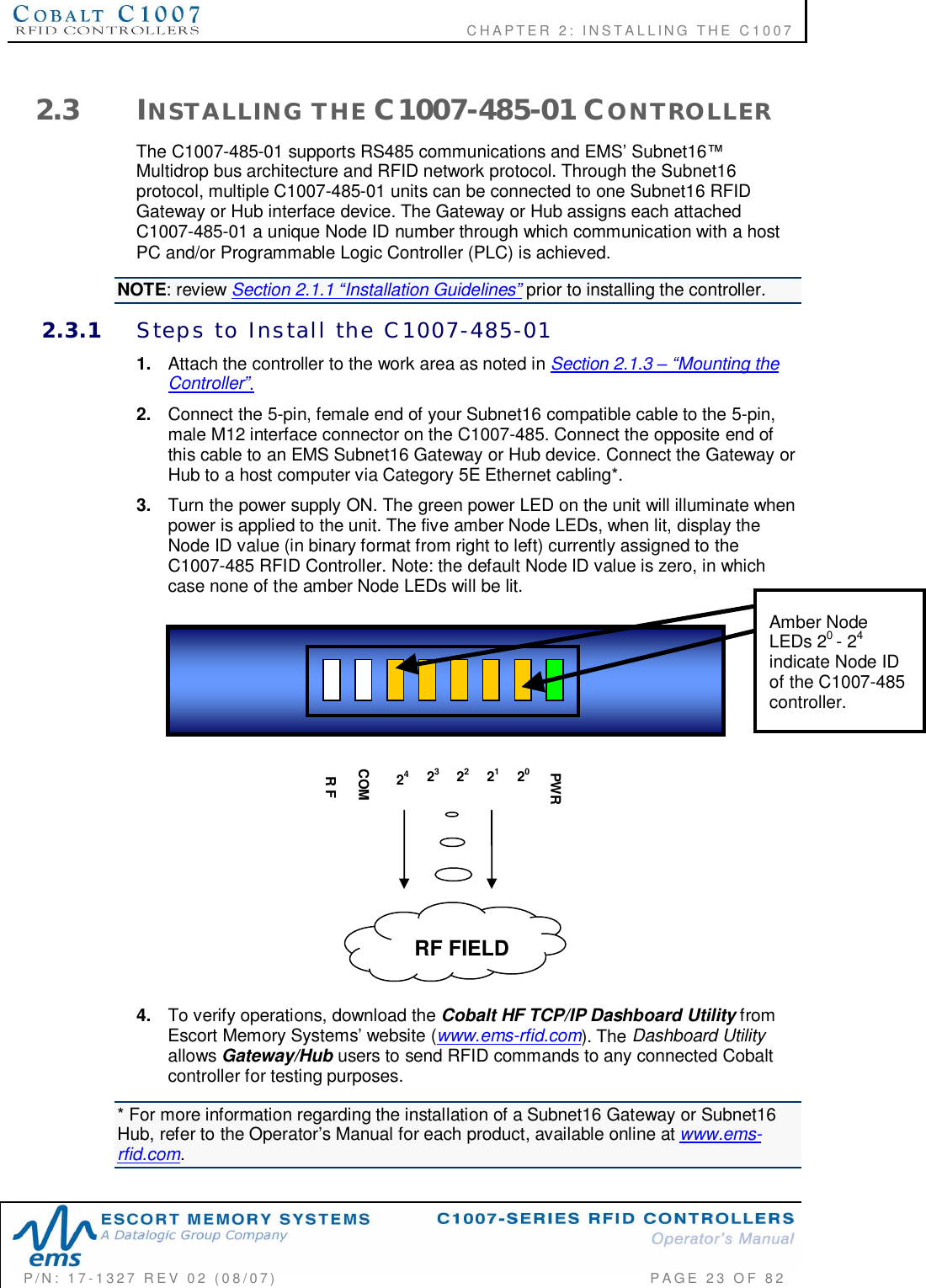              CHAPTER  2:  INSTALLING  THE  C1007P/N:  17-1327  REV  02  (08/07)           PAGE 23  OF  822.3 INSTALLING  THE C1007-485-01 CONTROLLERThe C1007-485-01 supports RS485 communications and EMS Subnet16Multidrop bus architecture and RFID network protocol. Through the Subnet16protocol, multiple C1007-485-01 units can be connected to one Subnet16 RFIDGateway or Hub interface device. The Gateway or Hub assigns each attachedC1007-485-01 a unique Node ID number through which communication with a hostPC and/or Programmable Logic Controller (PLC) is achieved.NOTE: review Section 2.1.1 Installation Guidelines prior to installing the controller.2.3.1 Steps  to  Install  the  C1007-485-011. Attach the controller to the work area as noted in Section 2.1.3 Mounting theController.2. Connect the 5-pin, female end of your Subnet16 compatible cable to the 5-pin,male M12 interface connector on the C1007-485. Connect the opposite end ofthis cable to an EMS Subnet16 Gateway or Hub device. Connect the Gateway orHub to a host computer via Category 5E Ethernet cabling*.3. Turn the power supply ON. The green power LED on the unit will illuminate whenpower is applied to the unit. The five amber Node LEDs, when lit, display theNode ID value (in binary format from right to left) currently assigned to theC1007-485 RFID Controller. Note: the default Node ID value is zero, in whichcase none of the amber Node LEDs will be lit.4. To verify operations, download the Cobalt HF TCP/IP Dashboard Utility fromEscort Memory Systems website (www.ems-rfid.com). The Dashboard Utilityallows Gateway/Hub users to send RFID commands to any connected Cobaltcontroller for testing purposes.* For more information regarding the installation of a Subnet16 Gateway or Subnet16Hub, refer to the Operators Manual for each product, available online at www.ems-rfid.com.23 21PWR2422 20COMR FRF FIELDAmber NodeLEDs 20- 24indicate Node IDof the C1007-485controller.