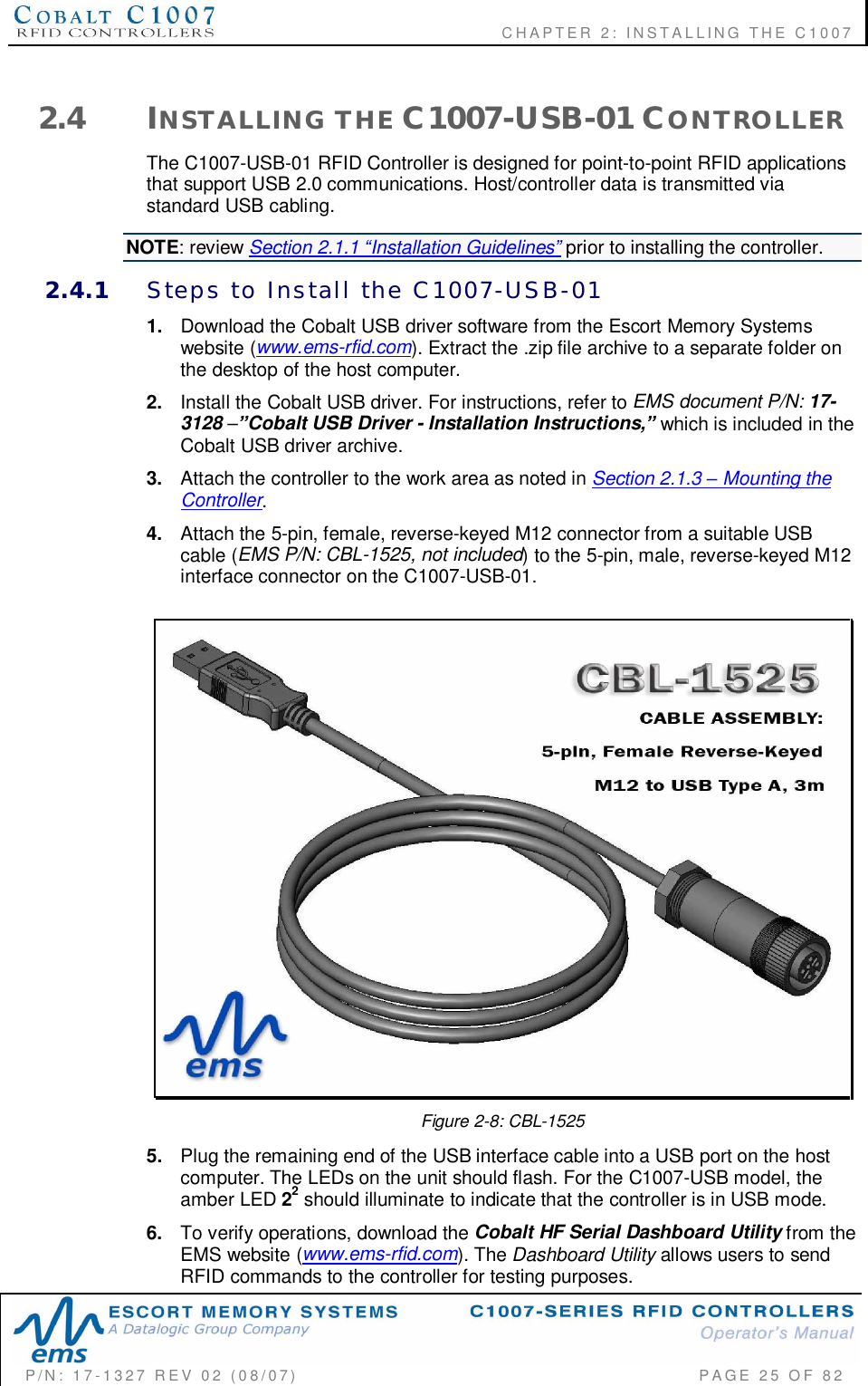              CHAPTER  2:  INSTALLING  THE  C1007P/N:  17-1327  REV  02  (08/07)           PAGE 25  OF  822.4 INSTALLING  THE C1007-USB-01 CONTROLLERThe C1007-USB-01 RFID Controller is designed for point-to-point RFID applicationsthat support USB 2.0 communications. Host/controller data is transmitted viastandard USB cabling.NOTE: review Section 2.1.1 Installation Guidelines prior to installing the controller.2.4.1 Steps  to  Install  the  C1007-USB-011. Download the Cobalt USB driver software from the Escort Memory Systemswebsite (www.ems-rfid.com). Extract the .zip file archive to a separate folder onthe desktop of the host computer.2. Install the Cobalt USB driver. For instructions, refer to EMS document P/N: 17-3128Cobalt USB Driver - Installation Instructions,which is included in theCobalt USB driver archive.3. Attach the controller to the work area as noted in Section 2.1.3  Mounting theController.4. Attach the 5-pin, female, reverse-keyed M12 connector from a suitable USBcable (EMS P/N: CBL-1525, not included) to the 5-pin, male, reverse-keyed M12interface connector on the C1007-USB-01.Figure 2-8: CBL-15255. Plug the remaining end of the USB interface cable into a USB port on the hostcomputer. The LEDs on the unit should flash. For the C1007-USB model, theamber LED 22 should illuminate to indicate that the controller is in USB mode.6. To verify operations, download the Cobalt HF Serial Dashboard Utility from theEMS website (www.ems-rfid.com). The Dashboard Utility allows users to sendRFID commands to the controller for testing purposes.