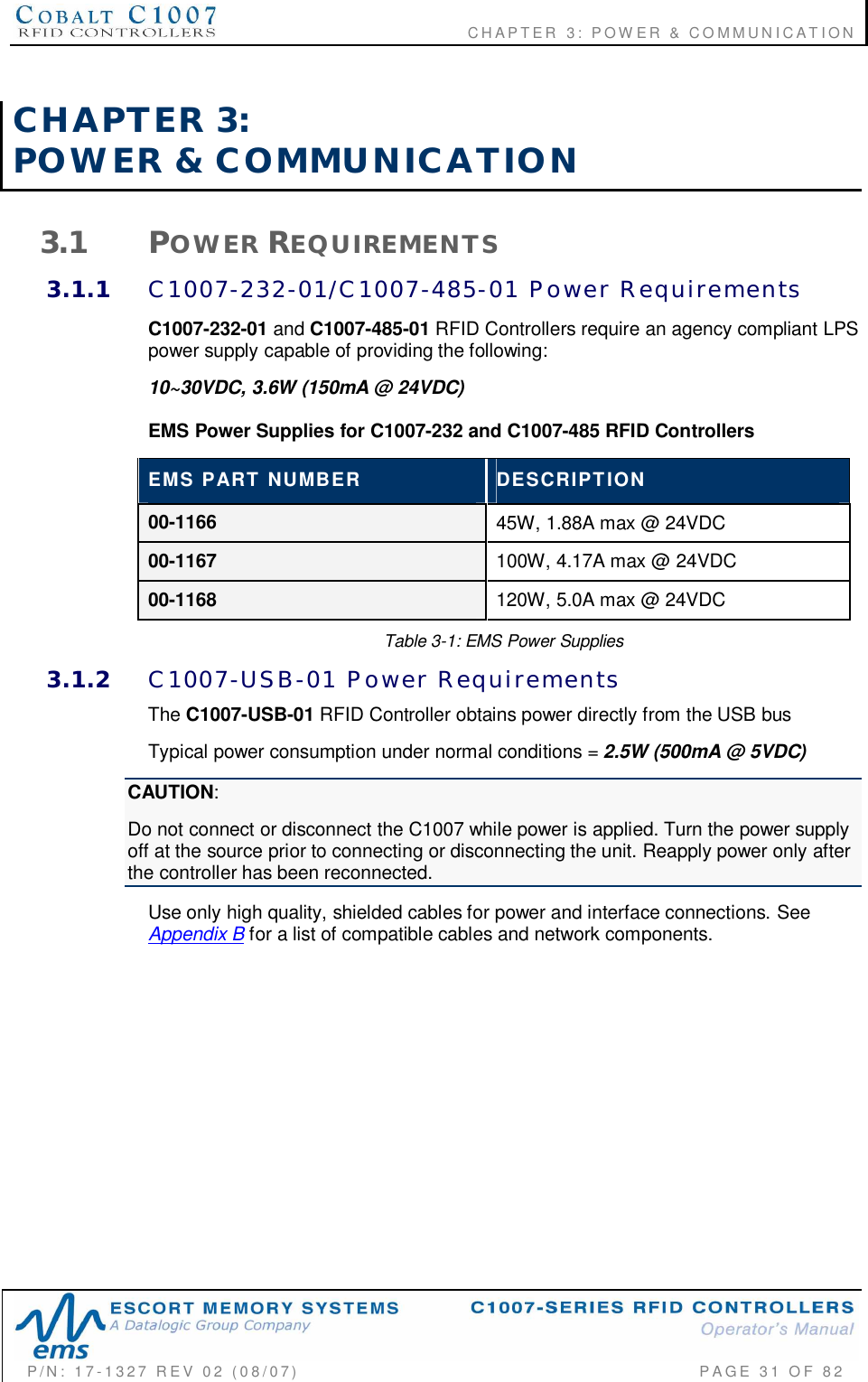                                      CHAPTER  3: POWER &amp; COMMUNICATIONP/N:  17-1327  REV  02  (08/07)           PAGE 31  OF  82CHAPTER  3:POWER  &amp;  COMMUNICATION3.1 POWER REQUIREMENTS3.1.1 C1007-232-01/C1007-485-01  Power  RequirementsC1007-232-01 and C1007-485-01 RFID Controllers require an agency compliant LPSpower supply capable of providing the following:10~30VDC, 3.6W (150mA @ 24VDC)EMS Power Supplies for C1007-232 and C1007-485 RFID ControllersEMS  PART  NUMBER DESCRIPTION00-1166 45W, 1.88A max @ 24VDC00-1167 100W, 4.17A max @ 24VDC00-1168 120W, 5.0A max @ 24VDCTable 3-1: EMS Power Supplies3.1.2 C1007-USB-01  Power  RequirementsThe C1007-USB-01 RFID Controller obtains power directly from the USB busTypical power consumption under normal conditions = 2.5W (500mA @ 5VDC)CAUTION:Do not connect or disconnect the C1007 while power is applied. Turn the power supplyoff at the source prior to connecting or disconnecting the unit. Reapply power only afterthe controller has been reconnected.Use only high quality, shielded cables for power and interface connections. SeeAppendix B for a list of compatible cables and network components.