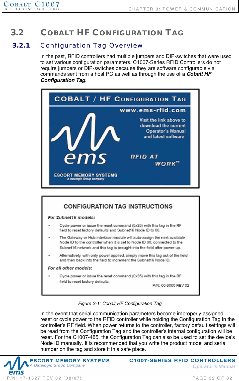                                      CHAPTER  3: POWER &amp; COMMUNICATIONP/N:  17-1327  REV  02  (08/07)           PAGE 32  OF  823.2 COBALT HF CONFIGURATION TAG3.2.1 Configuration  Tag  OverviewIn the past, RFID controllers had multiple jumpers and DIP-switches that were usedto set various configuration parameters. C1007-Series RFID Controllers do notrequire jumpers or DIP-switches because they are software configurable viacommands sent from a host PC as well as through the use of a Cobalt HFConfiguration Tag.Figure 3-1: Cobalt HF Configuration TagIn the event that serial communication parameters become improperly assigned,reset or cycle power to the RFID controller while holding the Configuration Tag in thecontrollers RF field. When power returns to the controller, factory default settings willbe read from the Configuration Tag and the controllers internal configuration will bereset. For the C1007-485, the Configuration Tag can also be used to set the devicesNode ID manually. It is recommended that you write the product model and serialnumber on the tag and store it in a safe place.