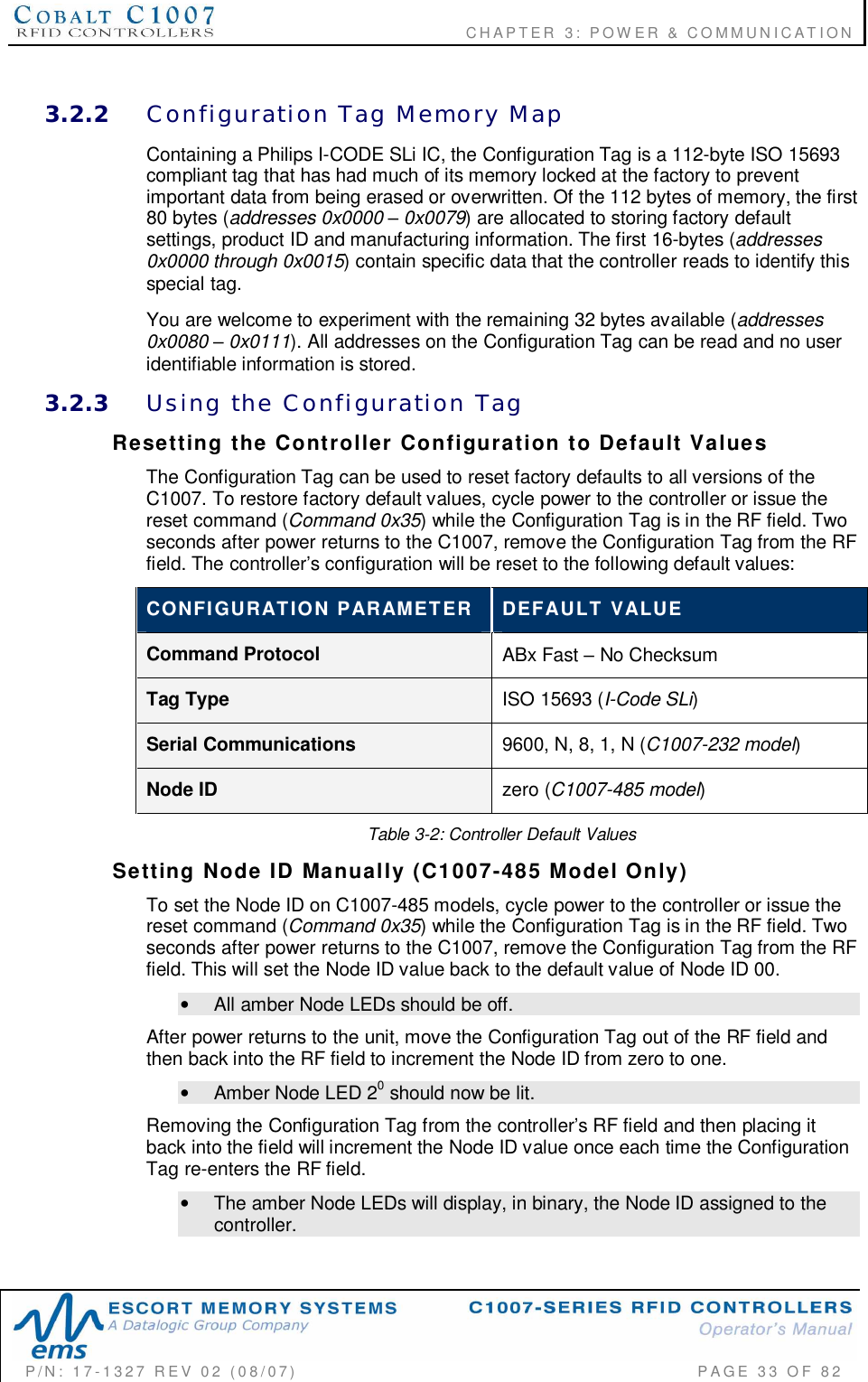                                      CHAPTER  3: POWER &amp; COMMUNICATIONP/N:  17-1327  REV  02  (08/07)           PAGE 33  OF  823.2.2 Configuration  Tag  Memory  MapContaining a Philips I-CODE SLi IC, the Configuration Tag is a 112-byte ISO 15693compliant tag that has had much of its memory locked at the factory to preventimportant data from being erased or overwritten. Of the 112 bytes of memory, the first80 bytes (addresses 0x0000  0x0079) are allocated to storing factory defaultsettings, product ID and manufacturing information. The first 16-bytes (addresses0x0000 through 0x0015) contain specific data that the controller reads to identify thisspecial tag.You are welcome to experiment with the remaining 32 bytes available (addresses0x0080  0x0111). All addresses on the Configuration Tag can be read and no useridentifiable information is stored.3.2.3 Using  the  Configuration  TagResetting  the  Controller  Configuration  to  Default  ValuesThe Configuration Tag can be used to reset factory defaults to all versions of theC1007. To restore factory default values, cycle power to the controller or issue thereset command (Command 0x35) while the Configuration Tag is in the RF field. Twoseconds after power returns to the C1007, remove the Configuration Tag from the RFfield. The controllers configuration will be reset to the following default values:CONFIGURATION  PARAMETER DEFAULT  VALUECommand Protocol ABx Fast  No ChecksumTag Type ISO 15693 (I-Code SLi)Serial Communications 9600, N, 8, 1, N (C1007-232 model)Node ID zero (C1007-485 model)Table 3-2: Controller Default ValuesSetting  Node  ID  Manually  (C1007-485  Model  Only)To set the Node ID on C1007-485 models, cycle power to the controller or issue thereset command (Command 0x35) while the Configuration Tag is in the RF field. Twoseconds after power returns to the C1007, remove the Configuration Tag from the RFfield. This will set the Node ID value back to the default value of Node ID 00.•  All amber Node LEDs should be off.After power returns to the unit, move the Configuration Tag out of the RF field andthen back into the RF field to increment the Node ID from zero to one.•  Amber Node LED 20 should now be lit.Removing the Configuration Tag from the controllers RF field and then placing itback into the field will increment the Node ID value once each time the ConfigurationTag re-enters the RF field.•  The amber Node LEDs will display, in binary, the Node ID assigned to thecontroller.