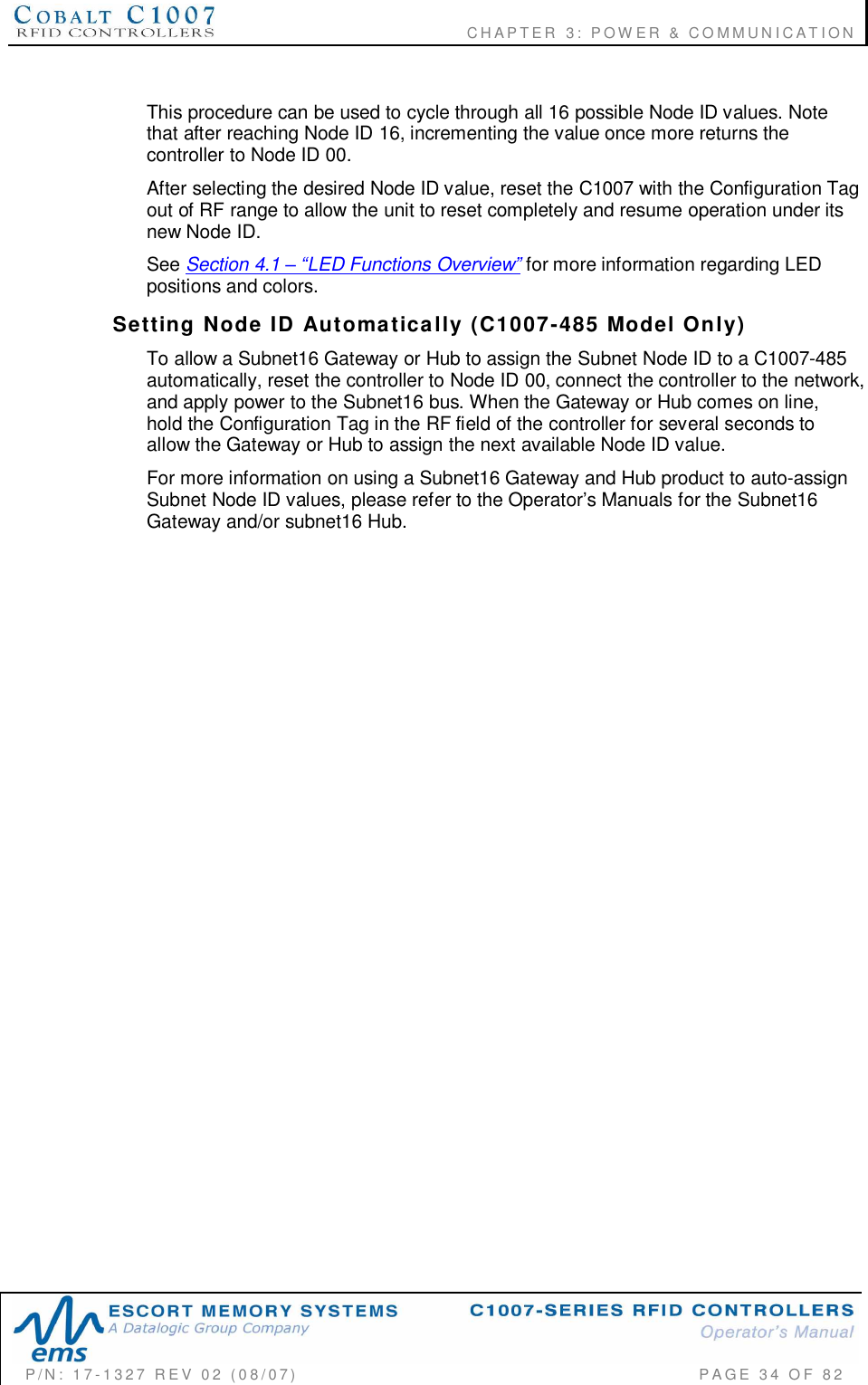                                      CHAPTER  3: POWER &amp; COMMUNICATIONP/N:  17-1327  REV  02  (08/07)           PAGE 34  OF  82This procedure can be used to cycle through all 16 possible Node ID values. Notethat after reaching Node ID 16, incrementing the value once more returns thecontroller to Node ID 00.After selecting the desired Node ID value, reset the C1007 with the Configuration Tagout of RF range to allow the unit to reset completely and resume operation under itsnew Node ID.See Section 4.1 LED Functions Overviewfor more information regarding LEDpositions and colors.Setting  Node  ID  Automatically  (C1007-485  Model  Only)To allow a Subnet16 Gateway or Hub to assign the Subnet Node ID to a C1007-485automatically, reset the controller to Node ID 00, connect the controller to the network,and apply power to the Subnet16 bus. When the Gateway or Hub comes on line,hold the Configuration Tag in the RF field of the controller for several seconds toallow the Gateway or Hub to assign the next available Node ID value.For more information on using a Subnet16 Gateway and Hub product to auto-assignSubnet Node ID values, please refer to the Operators Manuals for the Subnet16Gateway and/or subnet16 Hub.
